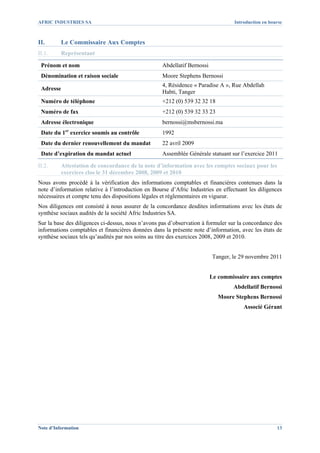 AFRIC INDUSTRIES SA                                                               Introduction en bourse



II.       Le Commissaire Aux Comptes
II.1.     Représentant

 Prénom et nom                                     Abdellatif Bernossi
 Dénomination et raison sociale                    Moore Stephens Bernossi
                                                   4, Résidence « Paradise A », Rue Abdellah
 Adresse
                                                   Habti, Tanger
 Numéro de téléphone                               +212 (0) 539 32 32 18
 Numéro de fax                                     +212 (0) 539 32 33 23
 Adresse électronique                              bernossi@msbernossi.ma
 Date du 1er exercice soumis au contrôle           1992
 Date du dernier renouvellement du mandat          22 avril 2009
 Date d’expiration du mandat actuel                Assemblée Générale statuant sur l’exercice 2011

II.2.     Attestation de concordance de la note d’information avec les comptes sociaux pour les
          exercices clos le 31 décembre 2008, 2009 et 2010
Nous avons procédé à la vérification des informations comptables et financières contenues dans la
note d’information relative à l’introduction en Bourse d’Afric Industries en effectuant les diligences
nécessaires et compte tenu des dispositions légales et réglementaires en vigueur.
Nos diligences ont consisté à nous assurer de la concordance desdites informations avec les états de
synthèse sociaux audités de la société Afric Industries SA.
Sur la base des diligences ci-dessus, nous n’avons pas d’observation à formuler sur la concordance des
informations comptables et financières données dans la présente note d’information, avec les états de
synthèse sociaux tels qu’audités par nos soins au titre des exercices 2008, 2009 et 2010.


                                                                         Tanger, le 29 novembre 2011


                                                                         Le commissaire aux comptes
                                                                                 Abdellatif Bernossi
                                                                           Moore Stephens Bernossi
                                                                                      Associé Gérant




Note d’Information                                                                                   13
 