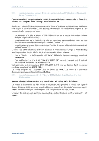 Afric Industries SA                                                               Introduction en bourse



III.3.    Convention conclue au cours d’exercices antérieurs et dont l’exécution s’est poursuivie
          durant l’exercice 2010

Convention relative aux prestations de conseil, d’études techniques, commerciales et financières
fournies par Groupe El Alami Holding à Afric Industries SA

Signée le 01 mars 2006, cette convention prend la forme d’un contrat de prestation de services en
vertu duquel la société Groupe El Alami Holding (actionnaire de la Société) réalise, au profit d’Afric
Industries SA les prestations suivantes :

▪   La réalisation d’un plan d’affaires d’Afric Industries SA sur le marché des adhésifs (mission
    désignée ci-après « Chantier 1 ») ;
▪   L’accompagnement de la Société à la mise en œuvre des recommandations issues du plan
    d’actions susmentionné (mission désignée ci-après « Chantier 2 ») ;
▪   L’établissement d’un plan de reconversion de l’activité de rubans adhésifs (mission désignée ci-
    après « Chantier 3 »).
L’article 2 de ladite convention, relatif aux modalités de rémunération de Groupe El Alami Holding
pour les prestations fournies à la Société, fixe les niveaux forfaitaires suivants :
▪   Pour le Chantier 1, le forfait s’établit à 60 KMAD (HT) inclus dans une enveloppe annuelle de
    300 KMAD ;
▪   Pour les Chantiers 2 et 3, le forfait s’élève à 30 KMAD (HT) par mois à partir du mois de mai, soit
    une enveloppe annuelle de 240 KMAD en 2006.
Cette convention a été reconduite en 2007, 2008, 2009 et 2010 pour les chantiers 2 et 3 et pour une
enveloppe annuelle de 300 KMAD (HT).
La Société enregistre au 31 décembre 2010 une charge de 300 KMAD relative à la convention
d’assistance conclue avec Groupe El Alami Holding.
III.4.    Convention conclues entre le 1er janvier 2011 et la date de publication de la Note
          d’Information

Avenant à la convention relative au prêt accordé par Afric Industries SA à Cofinord
Un avenant à la convention de prêts conclue le 07 janvier 2010 (présentée ci-dessus) a été signé en
date du 24 janvier 2011, prévoyant un prêt additionnel au profit de Cofinord d’un montant de 500
KMAD remboursable au plus tard le 15 juillet 2011, moyennant un taux de 5,5% HT.
L’encours des prêts accordés par Afric Industries SA à Cofinord s’établit au 17 novembre 2011 à 0
KMAD.




Note d’Information                                                                                  135
 