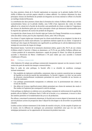 Afric Industries SA                                                                   Introduction en bourse



Les deux premiers clients de la Société représentent en moyenne sur la période étudiée 68,4% du
chiffre d’affaires des activités papiers abrasifs et rubans adhésifs. Ces derniers détiennent les deux
principaux réseaux de distribution de produits de drogueries au niveau national et offrent à la Société
un maillage étendu du Royaume.
La contribution des deux premiers clients dans la formation du volume d’affaires afférent aux activités
susmentionnées baisse sur la période étudiée, sous l’effet d’une régression des ventes de rubans
adhésifs et la volonté de la Société de diversifier sont portefeuille de clients en dépit de l’importance
des réseaux de distribution gérés par ses deux principaux clients qui demeurent incontournables pour
la majorité des opérateurs du secteur des produits de droguerie.
La majorité des clients locaux de la Société règle par Lettres de Change Normalisées ou au comptant,
selon des délais variant, pour les plus importants clients, entre 140 et 160 jours.
Les clients à l’export règlent par virement pour les clients nord-africains et au comptant à la date de la
commande pour les clients ouest-africains. Les opérations réalisées auprès de ces clients n’exposent la
Société qu’à des risques de fluctuation non significatifs ne justifiant pas le coût du déploiement d’une
stratégie de couverture de risques de change.
Récemment lancée, l’activité de la menuiserie aluminium réalise, quant à elle, 94,1% de son volume
d’affaires relatif à l’activité « Châssis en aluminium » et 97,2% de son chiffre d’affaires afférent aux
« Autres produits de la menuiserie aluminium » auprès du groupe El Alami. Les délais de paiement
accordés à Aluminium du Maroc s’établissent à 30 jours tandis que ceux accordés à Lotinord
s’établissent à 90 jours.
XI.4.     Politique commerciale
Afric Industries SA adopte une politique commerciale transparente reposant sur des mesures visant le
soutien des parts de marché des marques commercialisées.
Dans le cadre de cette politique, la Société offre à sa clientèle de nombreux avantages
incluant notamment :
▪   Des modalités de règlement confortables, notamment, dans un contexte caractérisé par un manque
    de liquidité au niveau du marché des intermédiaires. La Société s’appuie, à ce titre, sur une assise
    de trésorerie structurellement excédentaire permettant de couvrir l’ensemble de ses besoins en
    fonds de roulement ;
▪   Une politique promotionnelle transparente et cohérente avec le positionnement des clients au
    niveau du marché ;
▪   Des délais de livraison significativement réduits permettant aux clients de maintenir des stocks à
    flux tendus et d’optimiser par conséquent le coût de stockage.
Cette politique est déployée en cohésion avec une politique constante de renforcement de la qualité des
produits afin de fidéliser l’utilisateur final à l’offre de la Société, et ce, notamment, à travers le choix
des matières premières et la modernisation des process de production.
Par ailleurs, concernant la menuiserie aluminium, la Société met en œuvre depuis le lancement de cette
activité plusieurs actions de prospection dans l’objectif de développer et de diversifier son portefeuille
clientèle.
Lesdites actions incluent notamment (i) des études de marché et de prix, (ii) des enquête d’opinion sur
le terrain, (iii) la diffusion de catalogues aux promoteurs immobiliers ainsi que (iv) une veille
stratégique permanente sur les opportunités de lancement de produits innovants.




Note d’Information                                                                                      167
 