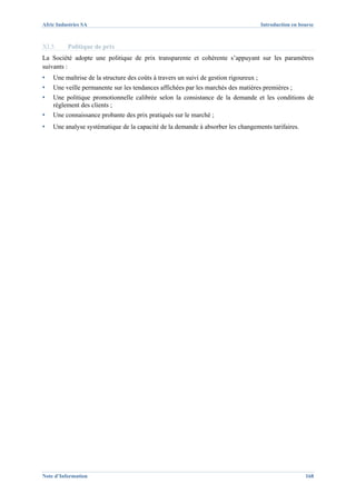 Afric Industries SA                                                                    Introduction en bourse



XI.5.     Politique de prix
La Société adopte une politique de prix transparente et cohérente s’appuyant sur les paramètres
suivants :
▪   Une maîtrise de la structure des coûts à travers un suivi de gestion rigoureux ;
▪   Une veille permanente sur les tendances affichées par les marchés des matières premières ;
▪   Une politique promotionnelle calibrée selon la consistance de la demande et les conditions de
    règlement des clients ;
▪   Une connaissance probante des prix pratiqués sur le marché ;
▪   Une analyse systématique de la capacité de la demande à absorber les changements tarifaires.




Note d’Information                                                                                       168
 