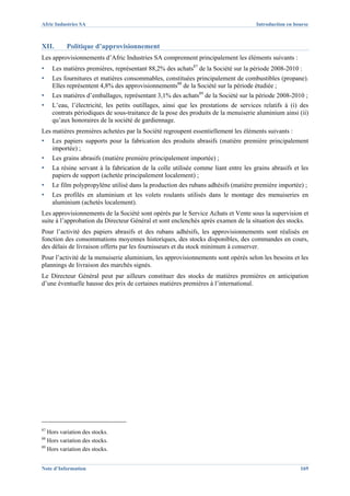 Afric Industries SA                                                                  Introduction en bourse



XII.      Politique d’approvisionnement
Les approvisionnements d’Afric Industries SA comprennent principalement les éléments suivants :
▪    Les matières premières, représentant 88,2% des achats87 de la Société sur la période 2008-2010 :
▪    Les fournitures et matières consommables, constituées principalement de combustibles (propane).
     Elles représentent 4,8% des approvisionnements88 de la Société sur la période étudiée ;
▪    Les matières d’emballages, représentant 3,1% des achats89 de la Société sur la période 2008-2010 ;
▪    L’eau, l’électricité, les petits outillages, ainsi que les prestations de services relatifs à (i) des
     contrats périodiques de sous-traitance de la pose des produits de la menuiserie aluminium ainsi (ii)
     qu’aux honoraires de la société de gardiennage.
Les matières premières achetées par la Société regroupent essentiellement les éléments suivants :
▪    Les papiers supports pour la fabrication des produits abrasifs (matière première principalement
     importée) ;
▪    Les grains abrasifs (matière première principalement importée) ;
▪    La résine servant à la fabrication de la colle utilisée comme liant entre les grains abrasifs et les
     papiers de support (achetée principalement localement) ;
▪    Le film polypropylène utilisé dans la production des rubans adhésifs (matière première importée) ;
▪    Les profilés en aluminium et les volets roulants utilisés dans le montage des menuiseries en
     aluminium (achetés localement).
Les approvisionnements de la Société sont opérés par le Service Achats et Vente sous la supervision et
suite à l’approbation du Directeur Général et sont enclenchés après examen de la situation des stocks.
Pour l’activité des papiers abrasifs et des rubans adhésifs, les approvisionnements sont réalisés en
fonction des consommations moyennes historiques, des stocks disponibles, des commandes en cours,
des délais de livraison offerts par les fournisseurs et du stock minimum à conserver.
Pour l’activité de la menuiserie aluminium, les approvisionnements sont opérés selon les besoins et les
plannings de livraison des marchés signés.
Le Directeur Général peut par ailleurs constituer des stocks de matières premières en anticipation
d’une éventuelle hausse des prix de certaines matières premières à l’international.




87
   Hors variation des stocks.
88
   Hors variation des stocks.
89
   Hors variation des stocks.


Note d’Information                                                                                     169
 