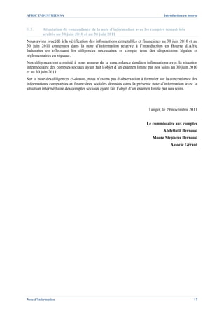 AFRIC INDUSTRIES SA                                                               Introduction en bourse



II.3.     Attestation de concordance de la note d’information avec les comptes semestriels
          arrêtés au 30 juin 2010 et au 30 juin 2011
Nous avons procédé à la vérification des informations comptables et financières au 30 juin 2010 et au
30 juin 2011 contenues dans la note d’information relative à l’introduction en Bourse d’Afric
Industries en effectuant les diligences nécessaires et compte tenu des dispositions légales et
réglementaires en vigueur.
Nos diligences ont consisté à nous assurer de la concordance desdites informations avec la situation
intermédiaire des comptes sociaux ayant fait l’objet d’un examen limité par nos soins au 30 juin 2010
et au 30 juin 2011.
Sur la base des diligences ci-dessus, nous n’avons pas d’observation à formuler sur la concordance des
informations comptables et financières sociales données dans la présente note d’information avec la
situation intermédiaire des comptes sociaux ayant fait l’objet d’un examen limité par nos soins.




                                                                        Tanger, le 29 novembre 2011


                                                                       Le commissaire aux comptes
                                                                                 Abdellatif Bernossi
                                                                           Moore Stephens Bernossi
                                                                                      Associé Gérant




Note d’Information                                                                                   17
 