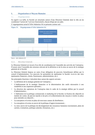 Afric Industries SA                                                                                                                 Introduction en bourse



I.              Organisation et Moyens Humains
I.1.            Organigramme
Eu égard à sa taille, la Société est structurée autour d’une Direction Générale dont le rôle est de
coordonner l’action de 5 services fonctionnels, chacun dirigé par un cadre.
L’organigramme actuel d’Afric Industries SA se présente comme suit :
Figure 31.           Organigramme d’Afric Industries SA

                                                                   Président du Conseil d’Administration
                                                                           Abdelouahed El Alami




                                                                            Directeur Général
                       Secrétariat de Direction
                                                                            Mohammed Koutit




     Service Comptabilité et                                                                               Service Maintenance et
                                    Service Abrasifs et Adhésifs            Service Menuiserie
       Gestion du Personnel                                                                                     Auxiliaires            Service Achats et Ventes
                                        Valentin Gorunescu                     Aluminium
         Majda Laroussi                                                                                     Abderrahman Smaâli


Source : Afric Industries SA


I.1.1.          Direction Générale
Le Directeur Général est investi d’un rôle de coordination de l’ensemble des activités de l’entreprise.
Il assure ainsi l’ensemble des missions relevant de la définition et de la mise en œuvre de la stratégie
générale de la Société.
Le Directeur Général dispose en outre d’une délégation de pouvoirs formellement définie par le
conseil d’administration. Ces pouvoirs lui permettent de représenter la Société vis-à-vis des tiers
(partenaires financiers, clients, fournisseurs, administrations, etc.).
Ses principales fonctions s’articulent donc autour des aspects suivants :
▪      La définition de la stratégie générale de l’entreprise ;
▪      L’établissement de la stratégie financière et la détermination des outils nécessaires à une
       rentabilité et une expansion optimales ;
▪      La direction des opérations de l’entreprise dans le cadre de la stratégie définie par le conseil
       d’administration ;
▪      L’élaboration de la politique commerciale et marketing de la Société, la fixation des objectifs en
       matière de ventes, de part de marché et de prix et la détermination des moyens à mettre en place
       pour atteindre ces objectifs ;
▪      La conception et la mise en place de nouveaux canaux de distribution ;
▪      La conception et la mise en œuvre de la politique d’approvisionnement ;
▪      La mise œuvre de la politique de développement des ressources humaines (recrutement, plans de
       carrière, évaluations, politique salariale, formations, etc.).




Note d’Information
 