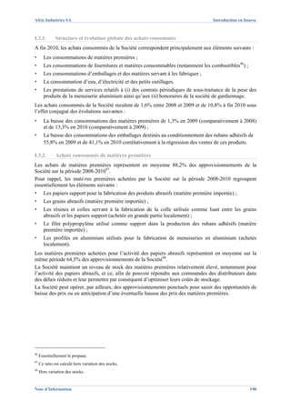 Afric Industries SA                                                                   Introduction en bourse



I.3.1.        Structure et évolution globale des achats consommés
A fin 2010, les achats consommés de la Société correspondent principalement aux éléments suivants :
▪      Les consommations de matières premières ;
▪      Les consommations de fournitures et matières consommables (notamment les combustibles96) ;
▪      Les consommations d’emballages et des matières servant à les fabriquer ;
▪      La consommation d’eau, d’électricité et des petits outillages.
▪      Les prestations de services relatifs à (i) des contrats périodiques de sous-traitance de la pose des
       produits de la menuiserie aluminium ainsi qu’aux (ii) honoraires de la société de gardiennage.
Les achats consommés de la Société reculent de 1,6% entre 2008 et 2009 et de 10,8% à fin 2010 sous
l’effet conjugué des évolutions suivantes :
▪      La baisse des consommations des matières premières de 1,3% en 2009 (comparativement à 2008)
       et de 13,3% en 2010 (comparativement à 2009) ;
▪      La baisse des consommations des emballages destinés au conditionnement des rubans adhésifs de
       55,8% en 2009 et de 41,1% en 2010 corrélativement à la régression des ventes de ces produits.

I.3.2.        Achats consommés de matières premières
Les achats de matières premières représentent en moyenne 88,2% des approvisionnements de la
Société sur la période 2008-201097.
Pour rappel, les matières premières achetées par la Société sur la période 2008-2010 regroupent
essentiellement les éléments suivants :
▪      Les papiers support pour la fabrication des produits abrasifs (matière première importée) ;
▪      Les grains abrasifs (matière première importée) ;
▪      Les résines et colles servant à la fabrication de la colle utilisée comme liant entre les grains
       abrasifs et les papiers support (achetée en grande partie localement) ;
▪      Le film polypropylène utilisé comme support dans la production des rubans adhésifs (matière
       première importée) ;
▪      Les profilés en aluminium utilisés pour la fabrication de menuiseries en aluminium (achetés
       localement).
Les matières premières achetées pour l’activité des papiers abrasifs représentent en moyenne sur la
même période 64,5% des approvisionnements de la Société98.
La Société maintient un niveau de stock des matières premières relativement élevé, notamment pour
l’activité des papiers abrasifs, et ce, afin de pouvoir répondre aux commandes des distributeurs dans
des délais réduits et leur permettre par conséquent d’optimiser leurs coûts de stockage.
La Société peut opérer, par ailleurs, des approvisionnements ponctuels pour saisir des opportunités de
baisse des prix ou en anticipation d’une éventuelle hausse des prix des matières premières.




96
     Essentiellement le propane.
97
     Ce ratio est calculé hors variation des stocks.
98
     Hors variation des stocks.


Note d’Information                                                                                      190
 
