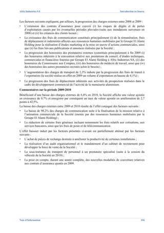 Afric Industries SA                                                                 Introduction en bourse



Les facteurs suivants expliquent, par ailleurs, la progression des charges externes entre 2008 et 2009 :
▪   L’extension des contrats d’assurance pour couvrir (i) les risques de dégâts et de pertes
    d’exploitation causés par les éventuelles périodes pluviales (suite aux inondations survenues en
    2008) et (ii) les créances des clients locaux ;
▪   La croissance des frais de communication constitués principalement (i) de la rémunération, frais
    de déplacement et indemnités affectés aux ressources humaines mobilisées par le Groupe El Alami
    Holding pour la réalisation d’études marketing et la mise en œuvre d’actions commerciales, ainsi
    que (ii) les frais liés aux publications et annonces réalisées par la Société ;
▪   La progression des honoraires des prestataires externes (constitués principalement à fin 2009 (i)
    des honoraires inhérents à la convention relative aux prestations de conseil, d’études techniques,
    commerciales et financières fournies par Groupe El Alami Holding à Afric Industries SA, (ii) des
    honoraires du Commissaire aux Comptes, (iii) des honoraires du médecin de travail, ainsi que (iv)
    des honoraires des autres prestataires recrutés selon le besoin) ;
▪   L’augmentation des charges de transport de 2,3% induite par la progression des frais de transit à
    l’exportation (la société réalise en effet en 2009 un volume d’exportation en hausse de 4,1%) ;
▪   La progression des frais de déplacement inhérents aux activités de prospection réalisées dans le
    cadre du développement commercial de l’activité de la menuiserie aluminium.
Commentaires sur la période 2009-2010
Bénéficiant d’une baisse des charges externes de 6,4% en 2010, la Société affiche une valeur ajoutée
en croissance de 0,7% et enregistre par conséquent un taux de valeur ajoutée en amélioration de 2,7
points à 42,5%.
La baisse des charges externes entre 2009 et 2010 résulte de l’effet conjugué des facteurs suivants :
▪   La baisse de 98,2% des charges de communication suite à la finalisation de la mission relative à
    l’animation commerciale de la Société (menée par des ressources humaines mobilisées par le
    Groupe El Alami Holding) ;
▪   La réduction de certains frais généraux incluant notamment les frais relatifs aux cotisations, aux
    services bancaires, ainsi que les frais de poste et de télécommunication.
L’effet baissier induit par les facteurs présentés ci-avant est partiellement atténué par les facteurs
suivants :
▪   L’achat de pièces de rechange destinée à améliorer la productivité de certaines installations ;
▪   La réalisation d’un audit organisationnel et le mandatement d’un cabinet de recrutement pour
    développer la force de vente de la Société ;
▪   La sous-traitance du transport de personnel à un prestataire spécialisé (suite à la cession du
    véhicule de la Société en 2010) ;
▪   La prise en compte, durant une année complète, des nouvelles modalités de couverture relatives
    aux contrats d’assurance ajustés en 2009.




Note d’Information                                                                                    194
 