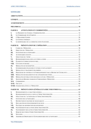AFRIC INDUSTRIES SA                                                                                                                    Introduction en bourse



SOMMAIRE 

ABREVIATIONS .................................................................................................................................................. 5 

LEXIQUE…… ...................................................................................................................................................... 7 

AVERTISSEMENT .............................................................................................................................................. 9 

PREAMBULE.. ................................................................................................................................................... 10 

PARTIE I.               ATTESTATIONS ET COORDONNÉES ............................................................................... 11 
I.          LE PRESIDENT DU CONSEIL D’ADMINISTRATION ...................................................................................... 12 
II.         LE COMMISSAIRE AUX COMPTES ............................................................................................................. 13 
III.        L’ORGANISME CONSEIL ........................................................................................................................... 26 
IV.         LE CONSEIL JURIDIQUE............................................................................................................................. 27 
V.          LE RESPONSABLE DE LA COMMUNICATION FINANCIERE ............................................................................ 28 

PARTIE II.              PRÉSENTATION DE L’OPÉRATION ................................................................................. 29 
I.      CADRE DE L’OPERATION .......................................................................................................................... 30 
II.     OBJECTIFS DE L’OPERATION ..................................................................................................................... 31 
III.    INTENTIONS DES ACTIONNAIRES ............................................................................................................... 31 
IV.     ACTIONNAIRES CEDANTS .......................................................................................................................... 32 
V.      STRUCTURE DE L’OFFRE ........................................................................................................................... 32 
VI.     RENSEIGNEMENTS RELATIFS AUX TITRES A CEDER ................................................................................... 36 
VII.  ÉLEMENTS D’APPRECIATION DU PRIX........................................................................................................ 37 
VIII.  COTATION EN BOURSE .............................................................................................................................. 48 
IX.     MODALITES DE SOUSCRIPTION .................................................................................................................. 50 
X.      INTERMEDIAIRES FINANCIERS ET SYNDICAT DE PLACEMENT..................................................................... 56 
XI.     MODALITES ET TRAITEMENT DES ORDRES ................................................................................................ 56 
XII.  PROCEDURE DE CONTROLE ET D’ENREGISTREMENT PAR LA BOURSE DE CASABLANCA ............................ 57 
XIII.  MODALITES DE REGLEMENTS ET DE LIVRAISONS DES TITRES .................................................................... 58 
XIV.  MODALITES DE PUBLICATION DES RESULTATS DE L’OPERATION .............................................................. 59 
XV.  SOCIETES DE BOURSE CHARGEES D’ENREGISTRER L’OPERATION ............................................................. 59 
XVI.  COMMISSIONS ........................................................................................................................................... 59 
XVII.  FISCALITE ................................................................................................................................................. 60 
XVIII.  CHARGES RELATIVES A L’OPERATION ...................................................................................................... 62 

PARTIE III.  PRÉSENTATION GÉNÉRALE D’AFRIC INDUSTRIES S.A............................................ 63 
I.          RENSEIGNEMENTS A CARACTERE GENERAL .............................................................................................. 64 
II.         RENSEIGNEMENTS SUR LE CAPITAL D’AFRIC INDUSTRIES SA ................................................................... 66 
III.        STRUCTURE DE L’ACTIONNARIAT D’AFRIC INDUSTRIES SA...................................................................... 72 
IV.         INTENTION DES ACTIONNAIRES ................................................................................................................. 80 
V.          RESTRICTIONS EN MATIERE DE NEGOCIABILITE ........................................................................................ 80 
VI.         DECLARATION DE FRANCHISSEMENTS DE SEUIL ....................................................................................... 80 
VII.        POLITIQUE DE DISTRIBUTION DES DIVIDENDES ......................................................................................... 81 
VIII.       NANTISSEMENTS DES ACTIONS AFRIC INDUSTRIES SA ............................................................................. 82 
IX.         NANTISSEMENT DES ACTIFS D’AFRIC INDUSTRIES SA .............................................................................. 82 
X.          MARCHE DES TITRES D’AFRIC INDUSTRIES SA ......................................................................................... 82 
XI.         NOTATION ................................................................................................................................................ 83 
XII.        ASSEMBLEES ORDINAIRES ET EXTRAORDINAIRES DES ACTIONNAIRES ..................................................... 83 


Note d’Information                                                                                                                                                    2
 