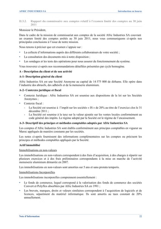 AFRIC INDUSTRIES SA                                                                 Introduction en bourse



II.3.2.   Rapport du commissaire aux comptes relatif à l’examen limité des comptes au 30 juin
          2011
Monsieur le Président,
Dans le cadre de la mission de commissariat aux comptes de la société Afric Industries SA couvrant
un examen limité des comptes arrêtés au 30 juin 2011, nous vous communiquons ci-après nos
principales conclusions à l’issue de notre mission.
Nous tenons à préciser que cet examen s’appuie sur :
▪   La collecte d’informations auprès des différents collaborateurs de votre société ;
▪   La consultation des documents mis à notre disposition ;
▪   Les sondages et les tests des opérations pour nous assurer du fonctionnement du système.
Vous trouverez ci-après nos recommandations détaillées présentées par cycle homogène.
A - Description du client et de son activité
A-1- Description général du client
Afric Industries SA est une Société Anonyme au capital de 14 575 000 de dirhams. Elle opère dans
l’industrie des abrasifs, des adhésifs et de la menuiserie aluminium.
A-2- Contextes juridique et fiscal
▪   Contexte Juridique : Afric Industries SA est soumise aux dispositions de la loi sur les Sociétés
    Anonymes ;
▪   Contexte fiscal :
    - La Société est soumise à l’impôt sur les sociétés « IS » de 20% au titre de l’exercice clos le 31
       décembre 2011 ;
    - La Société est soumise à la taxe sur la valeur ajoutée sur les ventes locales conformément au
       code général des impôts. Le régime adopté par la Société est le régime de l’encaissement.
A-3- Descriptif des principes et méthodes comptables adoptés par Afric Industries SA
Les comptes d’Afric Industries SA sont établis conformément aux principes comptables en vigueur au
Maroc appliqués de manière constante par les sociétés.
Les notes ci-après fournissent des informations complémentaires sur les comptes ou précisent les
principes et méthodes comptables appliqués par la Société.
Actif immobilisé
Immobilisations en non-valeurs
Les immobilisations en non-valeurs correspondent à des frais d’acquisition, à des charges à répartir sur
plusieurs exercices et à des frais préliminaires correspondants à la mise en marche de l’activité
menuiserie aluminium démarrée en 2007.
Les immobilisations en non-valeurs sont amorties sur 5 ans et sans prorata temporis.
Immobilisations Incorporelles
Les immobilisations incorporelles comprennent essentiellement :
▪   Le fonds de commerce, lequel correspond à la valorisation des fonds de commerce des sociétés
    Convert et Polyflex absorbées par Afric Industries SA en 1991 ;
▪   Les brevets, marques, droits et valeurs similaires correspondent à l’acquisition de logiciels et de
    licences, séparément du matériel informatique. Ils sont amortis au taux constant de 20%
    annuellement.




Note d’Information                                                                                     22
 