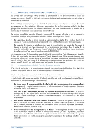 Afric Industries SA                                                                  Introduction en bourse



I.          Orientations stratégiques d’Afric Industries SA
La Société mène une stratégie active visant (i) le renforcement de son positionnement au niveau du
marché des papiers abrasifs et (ii) le développement ainsi que la diversification de son activité de la
menuiserie en aluminium.
Cette stratégie sera soutenue par le potentiel de croissance qui caractérise les secteurs d’activité
correspondant aux deux principaux débouchés commerciaux des produits proposés par la Société. Les
perspectives de croissance de ces secteurs stimuleront, par effet d’entraînement, le marché de la
menuiserie en aluminium ainsi que celui des papiers abrasifs.
Le secteur immobilier, premier débouché commercial des papiers abrasifs et de la menuiserie
aluminium, témoigne d’un potentiel de croissance probant stimulé par deux facteurs :
▪      La nécessité de résorber le déficit cumulé de logements (estimé à plus d’un 1 million d’unités) et
       de couvrir l’accroissement annuel de la demande sous l’effet de la croissance démographique ;
▪      La nécessité de rattraper le retard enregistré dans la concrétisation des projets du Plan Azur, à
       travers la poursuite de l’encouragement des investissements touristiques dans le cadre de la
       nouvelle Vision 2020 qui fixe comme objectif principal de doubler la taille du secteur touristique
       (avec la création d’une capacité supplémentaire de 200 000 lits).
Au niveau du secteur de l’automobile, second débouché commercial de l’activité des papiers abrasifs,
le taux de motorisation au niveau du Maroc, s’établit à des niveaux faibles comparativement aux
économies voisines. Ce constat révèle le potentiel de croissance important du parc automobile, qui
devrait s’inscrire dans une phase de développement soutenu entraînant une croissance des ventes de
papiers abrasifs destinés aux professionnels de la réparation des carrosseries.
I.1.        Axes stratégiques relatifs à l’activité de papiers abrasifs
L’activité de production et de vente de papiers abrasifs représente le métier historique de la Société et
s’établit actuellement dans un stade de maturité de son cycle de croissance.

I.1.1.      Avantages concurrentiels de l’activité de papiers abrasifs
Afric Industries SA occupe une position d’industriel de référence sur le marché des abrasifs au Maroc,
bénéficiant de plusieurs avantages concurrentiels :
▪      La bonne image de marque dont bénéficie la Société à travers, notamment, sa marque phare
       « Mangouste® » : ladite marque représente, en effet, une marque d’attrait et demeure fortement
       demandée par les professionnels ;
▪      Une offre de prix transparente ainsi qu’une politique promotionnelle cohérente : la stratégie
       commerciale d’Afric Industries SA s’appuie sur la proposition de remises tarifaires à ses clients
       selon les efforts consentis par ces derniers en termes de consistance des commandes et des délais
       de paiement ;
▪      Une assiette de trésorerie structurellement bénéficiaire : l’activité des papiers abrasifs de la
       Société génère des ressources financières permettant de soutenir les besoins en fonds de roulement
       de la clientèle qui subit un contexte de concurrence accrue (délais de règlement confortables,
       réduction des délais de livraison, etc.) ;
▪      L’expertise reconnue du management de la Société : le management de la Société dispose
       d’une expérience notoire au niveau du marché des abrasifs (18 ans d’expérience), soutenue
       notamment par une bonne connaissance des pratiques commerciales des concurrents ainsi qu’une
       bonne anticipation des évolutions des prix des matières premières et des tendances affichées par la
       demande.




Note d’Information                                                                                     242
 