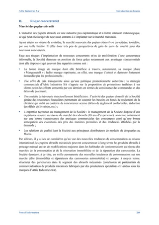 Afric Industries SA                                                                     Introduction en bourse



II.        Risque concurrentiel
Marché des papiers abrasifs

L’industrie des papiers abrasifs est une industrie peu capitalistique et à faible intensité technologique,
ce qui peut encourager de nouveaux entrants à s’implanter sur le marché marocain.
Ayant atteint sa vitesse de croisière, le marché marocain des papiers abrasifs se caractérise, toutefois,
par une taille limitée. Il offre donc très peu de perspectives de gain de parts de marché pour des
nouveaux concurrents.
Face aux risques d’implantation de nouveaux concurrents et/ou de prolifération d’une concurrence
informelle, la Société demeure en position de force grâce notamment aux avantages concurrentiels
dont elle dispose et qui peuvent être rappelés comme suit :
▪     La bonne image de marque dont elle bénéficie à travers, notamment, sa marque phare
      « Mangouste® » : ladite marque représente, en effet, une marque d’attrait et demeure fortement
      demandée par les professionnels ;
▪     Une offre de prix transparente ainsi qu’une politique promotionnelle cohérente : la stratégie
      commerciale d’Afric Industries SA s’appuie sur la proposition de promotions tarifaires à ses
      clients selon les efforts consentis par ces derniers en termes de consistance des commandes et des
      délais de paiement ;
▪     Une assiette de trésorerie structurellement bénéficiaire : l’activité des papiers abrasifs de la Société
      génère des ressources financières permettant de soutenir les besoins en fonds de roulement de la
      clientèle qui subit un contexte de concurrence accrue (délais de règlement confortables, réduction
      des délais de livraison, etc.) ;
▪     L’expertise reconnue du management de la Société : le management de la Société dispose d’une
      expérience notoire au niveau du marché des abrasifs (18 ans d’expérience), soutenue notamment
      par une bonne connaissance des pratiques commerciales des concurrents ainsi qu’une bonne
      anticipation des évolutions des prix des matières premières et des tendances affichées par la
      demande ;
▪     Les relations de qualité liant la Société aux principaux distributeurs de produits de drogueries au
      Maroc.
Par ailleurs, il y a lieu de considérer qu’au vue des nouvelles tendances de consommation au niveau
international, les papiers abrasifs mécanisés peuvent concurrencer à long terme les produits abrasifs à
ponçage manuel en cas de modifications majeures dans les habitudes de consommations au niveau des
marchés de la construction et de la rénovation immobilière et de la réparation des carrosseries. La
Société demeure, à ce titre, en veille permanente des nouvelles tendances de consommation sur son
marché cible (immobilier et réparateurs des carrosseries automobiles) et compte, à moyen terme,
structurer des partenariats dans le segment des abrasifs mécanisés (conclusion de partenariats de
commercialisation de produits mécanisés fabriqués par des producteurs spécialisés et vendus sous les
marques d’Afric Industries SA).




Note d’Information                                                                                        264
 