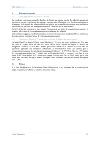 Afric Industries SA                                                                  Introduction en bourse



I.        Fais exceptionnels
I.1.      Arrêt de l’activité des rubans adhésifs
Eu égard aux contraintes auxquelles fait face la Société au sein du marché des adhésifs, caractérisé
notamment par une exacerbation des pratiques commerciales informelles, cette dernière envisage de se
désengager de l’activité des rubans adhésifs qui génère une rentabilité économique structurellement
insuffisante, ne justifiant pas les moyens humains et financiers qui lui sont réservés.
En 2011, la Société compte, à ce titre, liquider l’ensemble de ses stocks de produits finis et en cours et
procéder à la cession de certains équipements de production des adhésifs.
La Société développe en parallèle l’activité de la menuiserie aluminium, lancée en 2007, et ambitionne
de se positionner en tant qu’acteur de référence dans ce domaine.
I.2.      Alignement du taux d’IS applicable au niveau de Tanger au taux commun
La Société bénéficie depuis 2008 du taux d’IS réduit (17,5% pour les ventes au Maroc et 8,75% pour
les ventes à l’export), et ce, en vertu de l’article 247 du Code Générale des Impôts (CGI) qui, par
dérogation à l’article 7-VII du CGI, dispose que le taux réduit visé à l’article 19-II-6 du CGI est
également applicable aux entreprises industrielles de transformation telles que définies par la
nomenclature marocaine des activités promulguée par le décret n° 2-97-176 du 5 janvier 1999 au titre
des exercices ouverts allant du 1er janvier 2008 au 31 décembre 2010. A compter à cette date, le taux
réduit de 17,5% est majoré de 2,5 points pour chaque exercice entre 2011 et 2015, tandis que le taux
réduit pour les ventes à l’export passera à compter de fin décembre 2010 au taux normal en vigueur
(soit 17,5%).

II.       Litiges
A la date d’établissement de la présente Note d’Information, Afric Industries SA ne connaît par de
litiges susceptibles d’affecter sa situation financière future.




Note d’Information                                                                                     269
 