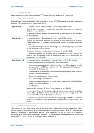 Afric Industries SA                                                                   Introduction en bourse



V.3.      Place de cotation
Les actions de la Société seront cotées au 3ème compartiment de la Bourse de Casablanca.
V.4.      Répartition de l’offre
Cette offre ne s’adresse ni aux OPCVM obligataires ni aux OPCVM monétaires de droit marocain et
étranger. Elle est structurée en trois types d’ordres :
 Type d’ordre I       Le nombre d’actions offertes à ce type d’ordre est de 22 154 actions.
                      Réservé aux personnes physiques, de nationalité marocaine ou étrangère,
                      résidentes ou non résidentes.
                      Le nombre maximum pouvant être demandé par un souscripteur au type d’ordre I
                      est de 80 actions.
 Type d’ordre II      Le nombre d’actions offertes à ce type d’ordre est de 33 231 actions.
                      Réservé aux personnes physiques et morales de droit marocain ou étranger,
                      n’appartenant pas à la catégorie d’investisseurs habilités à souscrire aux types
                      d’ordre III.
                      Le nombre minimum pouvant être demandé par une personne physique souscrivant
                      au type d’ordre II est de 81 actions.
                      Pas de seuil minimum pour les autres investisseurs du type d’ordre II.
                      Le maximum pouvant être demandé par un investisseur du type d’ordre II est
                      limité à 10% du montant global de l’Opération, soit 11 077 actions pour un
                      montant de 2 658 480 MAD.
 Type d’ordre III     Le nombre d’actions offertes à cette catégorie d’ordre est de 55 385 actions.
                      Réservé aux investisseurs qualifiés de droit marocain suivants :
                      ▪   Les organismes de placement collectif en valeurs mobilières, régis par le dahir
                          portant loi n° 1-93-213 du 4 rabii II 1414 (21 septembre 1993), actions et
                          diversifiés de droit marocain ;
                      ▪   Les entreprises d’assurance et de réassurance telles que régies par la loi 17-99
                          portant Code des Assurances ;
                      ▪   Les organismes de pension et de retraites ;
                      ▪   La Caisse de Dépôt et de Gestion ;
                      ▪   Les organismes de placement en capital risque, tels que régis par la législation
                          relative aux dits organismes ;
                      ▪  Les banques.
                      Aucun nombre minimum de titres n’est prévu pour ce type d’ordre.
                      Le nombre maximum d’actions pouvant être demandé par un souscripteur du type
                      d’ordre III est de 5 539 actions, soit 10% des titres réservés au type d’ordre III,
                      sauf pour les OPCVM diversifiés de droit marocain.
                      Le nombre maximum d’actions pouvant être demandé par un OPCVM diversifié
                      est de 5% du nombre d’actions proposé dans le cadre du type d’ordre III, soit 2 769
                      actions.

V.5.      Clause de transvasement
Si le nombre de titres souscrits par un type d’ordre demeure inférieur à l’offre correspondante, BMCE
Capital Bourse, Chef de File du Syndicat de Placement, en collaboration avec, BMCE Capital Conseil,
Conseiller Financier et Coordinateur Global, Afric Industries SA et la Bourse de Casablanca,
attribuera la différence aux autres types d’ordres. Les modalités de transvasement sont décrites au
paragraphe XI.2 de la Partie II de la présente note d’information.




Note d’Information
 