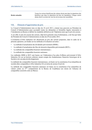 Afric Industries SA                                                                      Introduction en bourse




                                    Toutes les actions bénéficient des mêmes droits tant dans la répartition des
Droits rattachés                    bénéfices que dans la répartition du boni de liquidation. Chaque action
                                    donne droit à un droit de vote lors de la tenue des assemblées




VII.      Éléments d’appréciation du prix
Le Conseil d’Administration tenu en date du 18 avril 2011 a donné tous pouvoirs au Président du
Conseil d’Administration pour accomplir toutes les démarches et formalités légales nécessaires à
l’introduction en Bourse et définir les modalités définitives de l’Opération ainsi que le prix de cession.
A cet effet, le prix de cession des actions, objet de la présente note d’information, a été fixé par lettre
du Président du Conseil d’Administration en date du 29 novembre 2011.
L’évaluation d’Afric Industries SA aboutissant au prix des actions proposées, dans le cadre de la
présente opération, est fondée sur les méthodes d’évaluation suivantes :
▪   La méthode d’actualisation des dividendes prévisionnels (DDM) ;
▪   La méthode d’actualisation des flux de trésorerie disponibles prévisionnels (DCF) ;
▪   La méthode des comparables boursiers internationaux ;
▪   La méthode des comparables boursiers nationaux.
Les méthodes DDM et DCF sont basées sur l’élaboration d’un plan d’affaires prévisionnel d’Afric
Industries SA sur un horizon cohérent, tenant compte des fondamentaux financiers historiques de la
Société et de son plan de développement.
La méthode des comparables boursiers internationaux, est basée sur la constitution d’un échantillon de
sociétés dites comparables à Afric Industries SA en terme de secteur d’activité.
La méthode des comparables boursiers nationaux est basée sur la constitution d’un échantillon de
valeurs cotées au 3ème compartiment de la Bourse de Casablanca (en raison de l’absence de
comparables sectoriels cotés au Maroc).




Note d’Information                                                                                           37
 