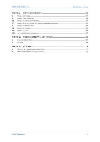 AFRIC INDUSTRIES SA                                                                                                                     Introduction en bourse



PARTIE X.              FACTEURS DE RISQUE ...................................................................................................... 262 
I.         RISQUE SECTORIEL ................................................................................................................................. 263 
II.        RISQUE CONCURRENTIEL ........................................................................................................................ 264 
III.       RISQUE D’APPROVISIONNEMENT ............................................................................................................. 265 
IV.        RISQUE DE FLUCTUATION DES PRIX DES MATIERES PREMIERES ............................................................... 265 
V.         RISQUE DE PRODUCTION ......................................................................................................................... 266 
VI.        RISQUE DE CHANGE ................................................................................................................................ 266 
VII.       RISQUE CLIENT ....................................................................................................................................... 266 
VIII.      AUTRES RISQUES COMMERCIAUX ........................................................................................................... 267 

PARTIE XI.  FAITS EXCEPTIONNELS ET LITIGES ............................................................................ 268 
I.         FAIS EXCEPTIONNELS .............................................................................................................................. 269 
II.        LITIGES ................................................................................................................................................... 269 

PARTIE XII.  ANNEXES ............................................................................................................................... 270 
I.         MODELE DE L’ORDRE DE SOUSCRIPTION ................................................................................................. 271 
II.        DONNEES COMPTABLES ET FINANCIERES ................................................................................................ 272 




Note d’Information                                                                                                                                                      4
 