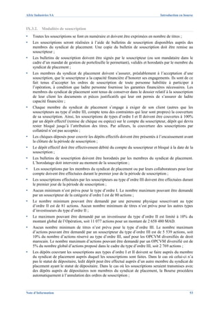 Afric Industries SA                                                                 Introduction en bourse



IX.3.2.   Modalités de souscription
▪   Toutes les souscriptions se font en numéraire et doivent être exprimées en nombre de titres ;
▪   Les souscriptions seront réalisées à l’aide de bulletins de souscription disponibles auprès des
    membres du syndicat de placement. Une copie du bulletin de souscription doit être remise au
    souscripteur ;
▪   Les bulletins de souscription doivent être signés par le souscripteur (ou son mandataire dans le
    cadre d’un mandat de gestion de portefeuille le permettant), validés et horodatés par le membre du
    syndicat de placement ;
▪   Les membres du syndicat de placement doivent s’assurer, préalablement à l’acceptation d’une
    souscription, que le souscripteur a la capacité financière d’honorer ses engagements. Ils sont de ce
    fait tenus d’accepter les ordres de souscription de toute personne habilitée à participer à
    l’opération, à condition que ladite personne fournisse les garanties financières nécessaires. Les
    membres du syndicat de placement sont tenus de conserver dans le dossier relatif à la souscription
    de leur client les documents et pièces justificatifs qui leur ont permis de s’assurer de ladite
    capacité financière ;
▪   Chaque membre du syndicat de placement s’engage à exiger de son client (autres que les
    souscripteurs au type d’ordre III, compte tenu des contraintes qui leur sont propres) la couverture
    de sa souscription. Ainsi, les souscriptions de types d’ordre I et II doivent être couvertes à 100%
    par un dépôt effectif (remise de chèque ou espèce) sur le compte du souscripteur, dépôt qui devra
    rester bloqué jusqu’à l’attribution des titres. Par ailleurs, la couverture des souscriptions par
    collatéral n’est pas acceptée ;
▪   Les chèques déposés pour couvrir les dépôts effectifs doivent être présentés à l’encaissement avant
    la clôture de la période de souscription ;
▪   Le dépôt effectif doit être effectivement débité du compte du souscripteur et bloqué à la date de la
    souscription ;
▪   Les bulletins de souscription doivent être horodatés par les membres du syndicat de placement.
    L’horodatage doit intervenir au moment de la souscription ;
▪    Les souscriptions par les membres du syndicat de placement ou par leurs collaborateurs pour leur
    compte doivent être effectuées durant le premier jour de la période de souscription ;
▪   Les souscriptions effectuées par les souscripteurs au type d’ordre III doivent être effectuées durant
    le premier jour de la période de souscription ;
▪   Aucun minimum n’est prévu pour le type d’ordre I. Le nombre maximum pouvant être demandé
    par un souscripteur de la catégorie d’ordre I est de 80 actions ;
▪   Le nombre minimum pouvant être demandé par une personne physique souscrivant au type
    d’ordre II est de 81 actions. Aucun nombre minimum de titres n’est prévu pour les autres types
    d’investisseurs du type d’ordre II ;
▪   Le maximum pouvant être demandé par un investisseur du type d’ordre II est limité à 10% du
    montant global de l’Opération, soit 11 077 actions pour un montant de 2 658 480 MAD.
▪   Aucun nombre minimum de titres n’est prévu pour le type d’ordre III. Le nombre maximum
    d’actions pouvant être demandé par un souscripteur du type d’ordre III est de 5 539 actions, soit
    10% du nombre d’actions réservé au type d’ordre III, sauf pour les OPCVM diversifiés de droit
    marocain. Le nombre maximum d’actions pouvant être demandé par un OPCVM diversifié est de
    5% du nombre global d’actions proposé dans le cadre du type d’ordre III, soit 2 769 actions ;
▪   Les dépôts couvrant les souscriptions aux types d’ordre I et II doivent se faire auprès du membre
    du syndicat de placement auprès duquel les souscriptions sont faites. Dans le cas où celui-ci n’a
    pas le statut de dépositaire, ledit dépôt peut être effectué auprès d’un autre membre du syndicat de
    placement ayant le statut de dépositaire. Dans le cas où les souscriptions seraient transmises avec
    des dépôts auprès de dépositaires non membres du syndicat de placement, la Bourse procédera
    automatiquement à l’annulation des ordres de souscription ;



Note d’Information                                                                                     53
 