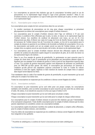 Afric Industries SA                                                                           Introduction en bourse



▪      Les souscriptions ne peuvent être réalisées que par le souscripteur lui-même (sauf en cas de
       procuration) ou le représentant légal lorsqu’il s’agit d’une personne morale17. Dans le cas
       d’enfants mineurs, la souscription à ce type d’ordre peut être réalisée par le père, la mère, le tuteur
       ou le représentant légal.

IX.3.3.      Souscription pour compte de tiers
Les souscriptions pour compte de tiers sont permises dans les cas suivants :
▪      Le nombre maximum de procurations est de cinq pour chaque souscripteur se présentant
       physiquement (en dehors des souscriptions pour compte d’enfants mineurs) ;
▪      Les souscriptions pour le compte d’enfants mineurs dont l’âge est inférieur à 18 ans sont
       autorisées à condition d’être effectuées par le père, la mère, le tuteur ou le représentant légal de
       l’enfant mineur. Les membres du syndicat de placement sont tenus, au cas où ils n’en
       disposeraient pas déjà, d’obtenir une copie de la page du livret de famille faisant ressortir la date
       de naissance de l’enfant mineur lors de l’ouverture de compte, ou lors de la souscription pour le
       compte du mineur en question le cas échéant et de la joindre au bulletin de souscription. En ce cas,
       les mouvements sont portés soit sur un compte ouvert au nom de l’enfant mineur, soit sur le
       compte titres ou espèces ouvert au nom du père, de la mère, du tuteur ou du représentant légal ;
▪      Les souscriptions pour le compte d’enfants mineurs doivent être effectuées auprès du même
       membre du syndicat de placement auprès duquel la souscription du père, de la mère du tuteur ou
       du représentant légal a été réalisée ;
▪      Dans le cas d’un mandat de gestion de portefeuille, le gestionnaire ne peut souscrire pour le
       compte du client dont il gère le portefeuille qu’en présentant une procuration dûment signée et
       légalisée par son mandant ou le mandat de gestion si celui-ci prévoit une disposition expresse dans
       ce sens. Les sociétés de gestion marocaines agréées sont dispensées de présenter ces justificatifs
       pour les OPCVM qu’elles gèrent. De même, la souscription par procuration est autorisée à
       condition qu’elle prévoit une stipulation expresse concernant la vente et l’achat de valeurs
       mobilières et doit être signée, légalisée et faire mention du numéro de compte titres et espèces
       dans lequel seront déposés les titres.
Tout mandataire dans le cadre d’un mandat de gestion de portefeuille, ne peut transmettre qu’un seul
ordre pour le compte d’un même tiers.
Toutes les souscriptions ne respectant pas les conditions ci-dessus seront frappées de nullité.

IX.3.4.      Souscriptions multiples
Un souscripteur ne peut transmettre qu’un seul ordre pour son propre compte, les souscriptions
multiples sont interdites, ainsi un même souscripteur ne peut souscrire qu’une seule fois au même type
d’ordre. De même, il est interdit de souscrire à la fois aux types d’ordres I et II.
Chaque souscripteur ne peut transmettre qu’un seul ordre pour son propre compte.
Chaque souscripteur ne peut transmettre qu’un seul ordre pour le compte de chaque enfant mineur.
Les souscriptions pour le compte d’enfants mineurs ne peuvent être réalisées que par l’intermédiaire
d’un seul parent uniquement. Toute double souscription pour le compte d’enfants mineurs par les deux
parents séparément est considérée comme une souscription multiple.
Les souscriptions auprès de plusieurs membres du syndicat de placement, y compris celles effectuées,
pour le compte d’enfants mineurs, sont interdites.
Tous les ordres de souscription ne respectant pas les conditions ci-dessus seront frappés de nullité dans
leur intégralité et leur globalité.



17
     Possibilité de subdélégation, à condition de fournir le document prouvant ladite subdélégation.


Note d’Information                                                                                               54
 