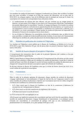 Afric Industries SA                                                                   Introduction en bourse



XIII.2.   Restitution du reliquat
Les membres du syndicat de placement s’engagent à rembourser aux clients, dans un délai n’excédant
pas trois jours ouvrables, à compter de la date des remises des allocations, soit au plus tard, le
02/01/2012, les reliquats espèces, issus de la différence entre le montant net versé par le client à la
souscription et le montant net correspondant à leurs allocations réelles.
▪   Le remboursement du reliquat doit être effectué, soit par virement sur un compte postal ou
    bancaire, soit par remise d’un chèque et sous réserve de l’encaissement effectif par l’intermédiaire
    du montant déposé pour la souscription. Toutefois, le manque de diligence d’un membre du syndicat
    de placement en matière de vérification de la capacité financière des souscripteurs, ne l’exonère pas de
    son engagement à verser la somme correspondante à l’attribution et les commissions y afférente, qui a
    été allouée à ses clients souscripteurs. Chaque membre du syndicat de placement est responsable des
    déclarations d’intention de souscriptions de ses clients directs ;
▪   En cas d’échec de l’Opération, les souscriptions doivent être remboursées dans un délai de trois
    jours ouvrables, à compter de la date de publication des résultats, et sous réserve de l’encaissement
    effectif par les membres du syndicat de placement du montant déposé pour la souscription.

XIV.      Modalités de publication des résultats de l’Opération
Les résultats de l’Opération seront publiés par la Bourse de Casablanca au Bulletin de la Cote du
05/01/2012 et par Afric Industries SA par voie de presse dans un journal d’annonces légales au plus
tard le 10/01/2012.

XV.       Sociétés de bourse chargées d’enregistrer l’Opération
L’enregistrement des transactions dans le cadre de la présente Opération côté vendeurs se fera par
l’entremise de BMCE Capital Bourse.
BMCE Capital Bourse et Integra Bourse procèderont à l’enregistrement des allocations qu’elles auront
recueillies (côté acheteurs), tandis que les membres du syndicat de placement n’ayant pas le statut de
société de bourse sont libres de désigner la société de bourse membre du syndicat de placement qui se
chargera de l’enregistrement de leurs souscriptions auprès de la Bourse de Casablanca.
Ils devront informer la Bourse de Casablanca ainsi que la société de bourse choisie par écrit, et ce,
avant le début de la période de souscription.

XVI.      Commissions
XVI.1.    Commissions de bourse
Dans le cadre de la présente opération de placement, chaque membre du syndicat de placement
s’engage explicitement et irrévocablement, à l’égard du chef de file, de l’organisme conseil et des
autres membres du syndicat de placement, à facturer aux souscripteurs pour tous les ordres enregistrés
à la Bourse de Casablanca les commissions suivantes :
▪   0,1% (hors taxes) pour la Bourse de Casablanca au titre de la commission d’admission lui
    revenant lors de l’enregistrement en Bourse ;
▪   0,2% (hors taxes) au titre des commissions de règlement et de livraison ;
▪   0,7% (hors taxes) pour la société de bourse.
La TVA au taux de 10% sera appliquée en sus.
Afin d’assurer une égalité de traitement des souscripteurs quel que soit le lieu de souscription, chaque
membre du syndicat de placement s’engage formellement et expressément, à ne pratiquer aucune
ristourne aux souscripteurs, ni reversement de quelque sorte que ce soit, simultanément ou
postérieurement à la souscription, et ce, pour quelque motif que ce soit.




Note d’Information                                                                                       59
 