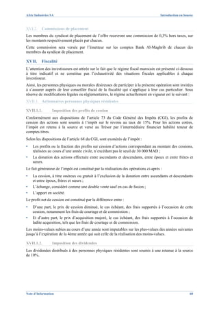 Afric Industries SA                                                                    Introduction en bourse



XVI.2.    Commissions de placement
Les membres du syndicat de placement de l’offre recevront une commission de 0,3% hors taxes, sur
les montants respectivement placés par chacun.
Cette commission sera versée par l’émetteur sur les comptes Bank Al-Maghrib de chacun des
membres du syndicat de placement.

XVII.     Fiscalité
L’attention des investisseurs est attirée sur le fait que le régime fiscal marocain est présenté ci-dessous
à titre indicatif et ne constitue pas l’exhaustivité des situations fiscales applicables à chaque
investisseur.
Ainsi, les personnes physiques ou morales désireuses de participer à la présente opération sont invitées
à s’assurer auprès de leur conseiller fiscal de la fiscalité qui s’applique à leur cas particulier. Sous
réserve de modifications légales ou réglementaires, le régime actuellement en vigueur est le suivant :
XVII.1. Actionnaires personnes physiques résidentes

XVII.1.1.        Imposition des profits de cession
Conformément aux dispositions de l’article 73 du Code Général des Impôts (CGI), les profits de
cession des actions sont soumis à l’impôt sur le revenu au taux de 15%. Pour les actions cotées,
l’impôt est retenu à la source et versé au Trésor par l’intermédiaire financier habilité teneur de
comptes titres.
Selon les dispositions de l’article 68 du CGI, sont exonérés de l’impôt :
▪   Les profits ou la fraction des profits sur cession d’actions correspondant au montant des cessions,
    réalisées au cours d’une année civile, n’excédant pas le seuil de 30 000 MAD ;
▪   La donation des actions effectuée entre ascendants et descendants, entre époux et entre frères et
    sœurs.
Le fait générateur de l’impôt est constitué par la réalisation des opérations ci-après :
▪   La cession, à titre onéreux ou gratuit à l’exclusion de la donation entre ascendants et descendants
    et entre époux, frères et sœurs ;
▪   L’échange, considéré comme une double vente sauf en cas de fusion ;
▪   L’apport en société.
Le profit net de cession est constitué par la différence entre :
▪   D’une part, le prix de cession diminué, le cas échéant, des frais supportés à l’occasion de cette
    cession, notamment les frais de courtage et de commission ;
▪   Et d’autre part, le prix d’acquisition majoré, le cas échéant, des frais supportés à l’occasion de
    ladite acquisition, tels que les frais de courtage et de commission.
Les moins-values subies au cours d’une année sont imputables sur les plus-values des années suivantes
jusqu’à l’expiration de la 4ème année qui suit celle de la réalisation des moins-values.

XVII.1.2.        Imposition des dividendes
Les dividendes distribués à des personnes physiques résidentes sont soumis à une retenue à la source
de 10%.




Note d’Information                                                                                        60
 