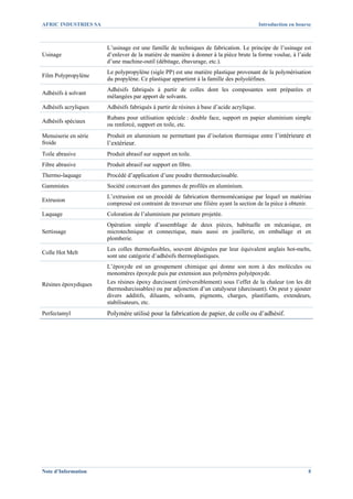AFRIC INDUSTRIES SA                                                                       Introduction en bourse



                       L’usinage est une famille de techniques de fabrication. Le principe de l’usinage est
Usinage                d’enlever de la matière de manière à donner à la pièce brute la forme voulue, à l’aide
                       d’une machine-outil (débitage, ébavurage, etc.).
                       Le polypropylène (sigle PP) est une matière plastique provenant de la polymérisation
Film Polypropylène
                       du propylène. Ce plastique appartient à la famille des polyoléfines.
                       Adhésifs fabriqués à partir de colles dont les composantes sont préparées et
Adhésifs à solvant
                       mélangées par apport de solvants.
Adhésifs acryliques    Adhésifs fabriqués à partir de résines à base d’acide acrylique.
                       Rubans pour utilisation spéciale : double face, support en papier aluminium simple
Adhésifs spéciaux
                       ou renforcé, support en toile, etc.
Menuiserie en série    Produit en aluminium ne permettant pas d’isolation thermique entre l’intérieure et
froide                 l’extérieur.
Toile abrasive         Produit abrasif sur support en toile.
Fibre abrasive         Produit abrasif sur support en fibre.
Thermo-laquage         Procédé d’application d’une poudre thermodurcissable.
Gammistes              Société concevant des gammes de profilés en aluminium.
                       L’extrusion est un procédé de fabrication thermomécanique par lequel un matériau
Extrusion
                       compressé est contraint de traverser une filière ayant la section de la pièce à obtenir.
Laquage                Coloration de l’aluminium par peinture projetée.
                       Opération simple d’assemblage de deux pièces, habituelle en mécanique, en
Sertissage             microtechnique et connectique, mais aussi en joaillerie, en emballage et en
                       plomberie.
                       Les colles thermofusibles, souvent désignées par leur équivalent anglais hot-melts,
Colle Hot Melt
                       sont une catégorie d’adhésifs thermoplastiques.
                       L’époxyde est un groupement chimique qui donne son nom à des molécules ou
                       monomères époxyde puis par extension aux polymères polyépoxyde.
Résines époxydiques    Les résines époxy durcissent (irréversiblement) sous l’effet de la chaleur (on les dit
                       thermodurcissables) ou par adjonction d’un catalyseur (durcissant). On peut y ajouter
                       divers additifs, diluants, solvants, pigments, charges, plastifiants, extendeurs,
                       stabilisateurs, etc.
Perfectamyl            Polymère utilisé pour la fabrication de papier, de colle ou d’adhésif.




Note d’Information                                                                                            8
 