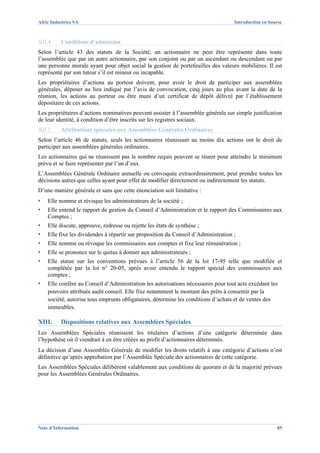 Afric Industries SA                                                                 Introduction en bourse



XII.4.    Conditions d’admission
Selon l’article 43 des statuts de la Société, un actionnaire ne peut être représenté dans toute
l’assemblée que par un autre actionnaire, par son conjoint ou par un ascendant ou descendant ou par
une personne morale ayant pour objet social la gestion de portefeuilles des valeurs mobilières. Il est
représenté par son tuteur s’il est mineur ou incapable.
Les propriétaires d’actions au porteur doivent, pour avoir le droit de participer aux assemblées
générales, déposer au lieu indiqué par l’avis de convocation, cinq jours au plus avant la date de la
réunion, les actions au porteur ou être muni d’un certificat de dépôt délivré par l’établissement
dépositaire de ces actions.
Les propriétaires d’actions nominatives peuvent assister à l’assemblée générale sur simple justification
de leur identité, à condition d’être inscrits sur les registres sociaux.
XII.5.    Attributions spéciales aux Assemblées Générales Ordinaires
Selon l’article 46 de statuts, seuls les actionnaires réunissant au moins dix actions ont le droit de
participer aux assemblées générales ordinaires.
Les actionnaires qui ne réunissent pas le nombre requis peuvent se réunir pour atteindre le minimum
prévu et se faire représenter par l’un d’eux.
L’Assemblées Générale Ordinaire annuelle ou convoquée extraordinairement, peut prendre toutes les
décisions autres que celles ayant pour effet de modifier directement ou indirectement les statuts.
D’une manière générale et sans que cette énonciation soit limitative :
▪   Elle nomme et révoque les administrateurs de la société ;
▪   Elle entend le rapport de gestion du Conseil d’Administration et le rapport des Commissaires aux
    Comptes ;
▪   Elle discute, approuve, redresse ou rejette les états de synthèse ;
▪   Elle fixe les dividendes à répartir sur proposition du Conseil d’Administration ;
▪   Elle nomme ou révoque les commissaires aux comptes et fixe leur rémunération ;
▪   Elle se prononce sur le quitus à donner aux administrateurs ;
▪   Elle statue sur les conventions prévues à l’article 56 de la loi 17-95 telle que modifiée et
    complétée par la loi n° 20-05, après avoir entendu le rapport spécial des commissaires aux
    comptes ;
▪   Elle confère au Conseil d’Administration les autorisations nécessaires pour tout acte excédant les
    pouvoirs attribués audit conseil. Elle fixe notamment le montant des prêts à consentir par la
    société, autorise tous emprunts obligataires, détermine les conditions d’achats et de ventes des
    immeubles.

XIII.     Dispositions relatives aux Assemblées Spéciales
Les Assemblées Spéciales réunissent les titulaires d’actions d’une catégorie déterminée dans
l’hypothèse où il viendrait à en être créées au profit d’actionnaires déterminés.
La décision d’une Assemblée Générale de modifier les droits relatifs à une catégorie d’actions n’est
définitive qu’après approbation par l’Assemblée Spéciale des actionnaires de cette catégorie.
Les Assemblées Spéciales délibèrent valablement aux conditions de quorum et de la majorité prévues
pour les Assemblées Générales Ordinaires.




Note d’Information                                                                                     85
 
