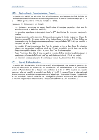 Afric Industries SA                                                                 Introduction en bourse



XIV.      Désignation des Commissaires aux Comptes
Le contrôle sera exercé par au moins deux (2) commissaires aux comptes titulaires désignés par
l’Assemblée Générale Ordinaire des actionnaires pour la durée et dans les conditions fixées par la Loi
n°17-95 telle que modifiée et complétée par la loi n° 20-05.
Ne peuvent être Commissaires aux Comptes :
▪   Les fondateurs, apporteurs en nature, bénéficiaires d’avantages particuliers ainsi que les
    administrateurs de la Société ou ses filiales ;
▪   Les conjoints, ascendants et descendants jusqu’au 2ème degré inclus, des personnes mentionnées
    plus haut ;
▪   Ceux qui assurent pour les personnes désignées ci-dessus, pour la Société ou pour ses filiales, des
    fonctions susceptibles de porter atteinte à leur indépendance ou reçoivent de l’une d’elles une
    rémunération pour des fonctions autres que celles prévues par la Loi n°17-95, tel que modifiée et
    complétée par la loi n° 20-05 ;
▪   Les sociétés d’experts-comptables dont l’un des associés se trouve dans l’une des situations
    prévues aux paragraphes précédents, ainsi que l’expert comptable associé dans une société
    d’experts-comptables lorsque celle-ci se trouve dans l’une desdites situations ;
▪   Avant l’expiration d’un délai de cinq ans après la cessation de leur fonction, les administrateurs et
    les directeurs généraux de la Société ou d’une société détenant plus de 10% de son capital ;
▪   Les personnes nommées en qualité de secrétaire du Conseil d’Administration de la Société.

XV.       Conseil d’Administration
Les articles 19 à 31 des statuts de la Société relatifs à la composition, aux actions de garanties, aux
modes de convocation, aux attributions, aux délibérations, aux fonctionnements et aux quorums du
Conseil d’Administration de la Société sont conformes à la loi n°17-95 relative aux sociétés
anonymes telle que modifiée et complétée par la loi n°20-05. Il est rappelé que la présentation ci-
dessous résulte de la modification des statuts tels qu’adoptés par l’Assemblée Générale Extraordinaire
d’Afric Industries SA en date du 04 mai 2011, étant précisé que ladite modification a été décidée sous
la condition suspensive de la réalisation de l’introduction en Bourse d’Afric Industries SA.




Note d’Information                                                                                     86
 