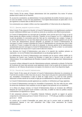 Afric Industries SA                                                                  Introduction en bourse



XV.2.2. Actions de garanties
Selon l’article 20 des statuts, Chaque administrateur doit être propriétaire d’au moins 10 actions
pendant toute la durée de ses fonctions.
Si, au jour de sa nomination, un administrateur n’est pas propriétaire du nombre d’actions requis ou si,
en cours de mandat, il cesse d’en être propriétaire, il est réputé démissionnaire de plein droit s’il n’a
pas régularisé sa situation dans un délai de trois mois.
Les commissaires aux comptes veillent, sous leur responsabilité, à l’observation de ces dispositions.

XV.2.3. Quorum, majorité et procès-verbaux
Selon l’article 25 des statuts de la Société, le Conseil d’Administration n’est régulièrement constitué et
ne peut valablement délibérer que si la moitié au moins de ses membres sont effectivement présents.
Le Conseil d’Administration est convoqué par le président, aussi souvent que la loi l’exige et que la
bonne marche des affaires sociales le nécessite. Toutefois, en cas d’urgence, ou s’il y a défaillance de
la part du président, la convocation peut être faite par les commissaires aux comptes. Lorsque le
conseil d’administration ne s’est pas réuni depuis plus de deux mois, le directeur général ou le un tiers
au moins des administrateurs peuvent demander au président du Conseil d’Administration de
convoquer le conseil. Lorsque le président du Conseil d’Administration ne convoque pas celui-ci dans
un délai de 15 jours à compter de la date de la demande, le directeur général ou les administrateurs
susmentionnés peuvent convoquer le Conseil d’Administration aux fins de se réunir. La convocation
peut être faite par tout moyen écrit 15 jours avant la date de la réunion.
Les décisions du Conseil d’Administration sont prises à la majorité des membres présents ou
représentés ; la voix du Président étant prépondérante en cas de partage égal des voix.
Les délibérations du Conseil d’Administration sont constatées par les procès verbaux établis par le
Secrétaire du Conseil, sous l’autorité du Président, et signés par ce dernier et par au moins un
Administrateur. En cas empêchement du Président, le procès verbal est signé par deux Administrateurs
au moins.
Les procès verbaux indiquent le nom des Administrateurs présents, représentés ou absents. Ils font état
de la présence de toute autre personne ayant également assisté à tout ou partie de la réunion et de la
présence ou de l’absence des personnes convoquées à la réunion en vertu d’une disposition légale.

XV.2.4. Pouvoirs du Conseil d’Administration
Selon l’article 26 des statuts de la Société, le Conseil d’Administration détermine les orientations de
l’activité de la société et veille à leur mise en œuvre. Sous réserve des pouvoirs expressément attribués
aux Assemblées d’Actionnaires et dans la limite de l’objet social, il se saisit de toute question
intéressant la bonne marche de la société et règle par ses délibérations les affaires qui la concernent.
Le Conseil d’Administration procède également aux contrôles et vérifications qu’il juge opportuns.
Le Conseil d’Administration convoque les Assemblées d’actionnaires, fixe leur ordre du jour, arrête
les termes des résolutions à leur soumettre et ceux du rapport à leur présenter sur ces résolutions.
A la clôture de chaque exercice, le Conseil d’Administration dresse un inventaire des différents
éléments de l’actif et du passif social existants à cette date, et établit les états de synthèse annuels,
conformément à la législation en vigueur.
Il doit notamment présenter à l’Assemblée Générale Ordinaire annuelle un rapport de gestion
comportant les informations prévues à l’article 142 de la Loi n°17-95 telle que modifiée et complétée
par la loi n° 20-05.
La cession par la société d’immeubles par nature ainsi que la cession totale ou partielle des
participations figurant à son actif immobilisé font l’objet d’une autorisation du Conseil
d’Administration.



Note d’Information                                                                                      89
 