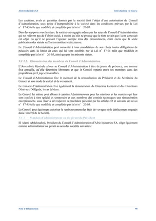 Afric Industries SA                                                                  Introduction en bourse



Les cautions, avals et garanties donnés par la société font l’objet d’une autorisation du Conseil
d’Administration, sous peine d’inopposabilité à la société dans les conditions prévues par la Loi
n°17-95 telle que modifiée et complétée par la loi n° 20-05.
Dans les rapports avec les tiers, la société est engagée même par les actes du Conseil d’Administration
qui ne relèvent pas de l’objet social, à moins qu’elle ne prouve que le tiers savait que l’acte dépassait
cet objet ou qu’il ne pouvait l’ignorer compte tenu des circonstances, étant exclu que la seule
publication des statuts suffise à constituer cette preuve.
Le Conseil d’Administration peut consentir à tous mandataires de son choix toutes délégations de
pouvoirs dans la limite de ceux qui lui sont conférés par la Loi n°17-95 telle que modifiée et
complétée par la loi n° 20-05, ainsi que par les présents statuts.

XV.2.5. Rémunération des membres du Conseil d’Administration
L’Assemblée Générale alloue au Conseil d’Administration à titre de jetons de présence, une somme
fixe annuelle, qu’elle détermine librement et que le Conseil repartit entre ses membres dans des
proportions qu’il juge convenables.
Le Conseil d’Administration fixe le montant de la rémunération du Président et du Secrétaire du
Conseil et son mode de calcul et de versement.
Le Conseil d’Administration fixe également la rémunération du Directeur Général et des Directeurs
Généraux Délégués, le cas échéant.
Le Conseil lui même peut allouer à certains Administrateurs pour les missions et les mandats qui leur
sont confiés à titre spécial et temporaire et aux membres des comités techniques une rémunération
exceptionnelle, sous réserve de respecter la procédure prescrite par les articles 56 et suivants de la Loi
n°17-95 telle que modifiée et complétée par la loi n° 20-05.
Le Conseil peut également autoriser le remboursement des frais de voyages et de déplacement engagés
dans l’intérêt de la Société.
XV.3.     Mandats d’administrateur ou de gérant du Président
El Alami Abdelouahed, Président du Conseil d’Administration d’Afric Industries SA, siège également
comme administrateur ou gérant au sein des sociétés suivantes :




Note d’Information                                                                                      90
 
