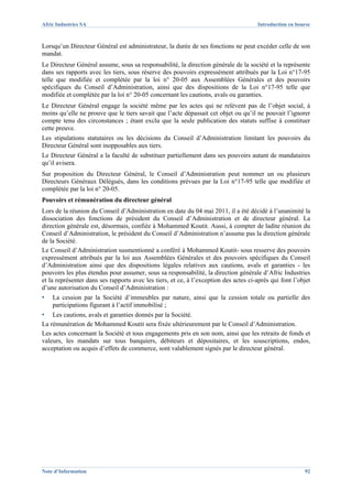 Afric Industries SA                                                                   Introduction en bourse



Lorsqu’un Directeur Général est administrateur, la durée de ses fonctions ne peut excéder celle de son
mandat.
Le Directeur Général assume, sous sa responsabilité, la direction générale de la société et la représente
dans ses rapports avec les tiers, sous réserve des pouvoirs expressément attribués par la Loi n°17-95
telle que modifiée et complétée par la loi n° 20-05 aux Assemblées Générales et des pouvoirs
spécifiques du Conseil d’Administration, ainsi que des dispositions de la Loi n°17-95 telle que
modifiée et complétée par la loi n° 20-05 concernant les cautions, avals ou garanties.
Le Directeur Général engage la société même par les actes qui ne relèvent pas de l’objet social, à
moins qu’elle ne prouve que le tiers savait que l’acte dépassait cet objet ou qu’il ne pouvait l’ignorer
compte tenu des circonstances ; étant exclu que la seule publication des statuts suffise à constituer
cette preuve.
Les stipulations statutaires ou les décisions du Conseil d’Administration limitant les pouvoirs du
Directeur Général sont inopposables aux tiers.
Le Directeur Général a la faculté de substituer partiellement dans ses pouvoirs autant de mandataires
qu’il avisera.
Sur proposition du Directeur Général, le Conseil d’Administration peut nommer un ou plusieurs
Directeurs Généraux Délégués, dans les conditions prévues par la Loi n°17-95 telle que modifiée et
complétée par la loi n° 20-05.
Pouvoirs et rémunération du directeur général
Lors de la réunion du Conseil d’Administration en date du 04 mai 2011, il a été décidé à l’unanimité la
dissociation des fonctions de président du Conseil d’Administration et de directeur général. La
direction générale est, désormais, confiée à Mohammed Koutit. Aussi, à compter de ladite réunion du
Conseil d’Administration, le président du Conseil d’Administration n’assume pas la direction générale
de la Société.
Le Conseil d’Administration susmentionné a conféré à Mohammed Koutit- sous resserve des pouvoirs
expressément attribués par la loi aux Assemblées Générales et des pouvoirs spécifiques du Conseil
d’Administration ainsi que des dispositions légales relatives aux cautions, avals et garanties - les
pouvoirs les plus étendus pour assumer, sous sa responsabilité, la direction générale d’Afric Industries
et la représenter dans ses rapports avec les tiers, et ce, à l’exception des actes ci-après qui font l’objet
d’une autorisation du Conseil d’Administration :
▪   La cession par la Société d’immeubles par nature, ainsi que la cession totale ou partielle des
    participations figurant à l’actif immobilisé ;
▪   Les cautions, avals et garanties donnés par la Société.
La rémunération de Mohammed Koutit sera fixée ultérieurement par le Conseil d’Administration.
Les actes concernant la Société et tous engagements pris en son nom, ainsi que les retraits de fonds et
valeurs, les mandats sur tous banquiers, débiteurs et dépositaires, et les souscriptions, endos,
acceptation ou acquis d’effets de commerce, sont valablement signés par le directeur général.




Note d’Information                                                                                       92
 