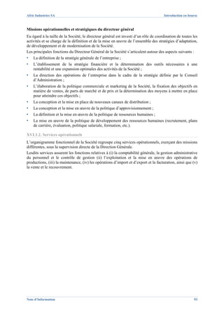Afric Industries SA                                                                   Introduction en bourse



Missions opérationnelles et stratégiques du directeur général
Eu égard à la taille de la Société, le directeur général est investi d’un rôle de coordination de toutes les
activités et se charge de la définition et de la mise en œuvre de l’ensemble des stratégies d’adaptation,
de développement et de modernisation de la Société.
Les principales fonctions du Directeur Général de la Société s’articulent autour des aspects suivants :
▪   La définition de la stratégie générale de l’entreprise ;
▪   L’établissement de la stratégie financière et la détermination des outils nécessaires à une
    rentabilité et une expansion optimales des activités de la Société ;
▪   La direction des opérations de l’entreprise dans le cadre de la stratégie définie par le Conseil
    d’Administration ;
▪   L’élaboration de la politique commerciale et marketing de la Société, la fixation des objectifs en
    matière de ventes, de parts de marché et de prix et la détermination des moyens à mettre en place
    pour atteindre ces objectifs ;
▪   La conception et la mise en place de nouveaux canaux de distribution ;
▪   La conception et la mise en œuvre de la politique d’approvisionnement ;
▪   La définition et la mise en œuvre de la politique de ressources humaines ;
▪   La mise en œuvre de la politique de développement des ressources humaines (recrutement, plans
    de carrière, évaluation, politique salariale, formation, etc.).

XVI.1.2. Services opérationnels
L’organigramme fonctionnel de la Société regroupe cinq services opérationnels, exerçant des missions
différentes, sous la supervision directe de la Direction Générale.
Lesdits services assurent les fonctions relatives à (i) la comptabilité générale, la gestion administrative
du personnel et le contrôle de gestion (ii) l’exploitation et la mise en œuvre des opérations de
productions, (iii) la maintenance, (iv) les opérations d’import et d’export et la facturation, ainsi que (v)
la vente et le recouvrement.




Note d’Information                                                                                       93
 