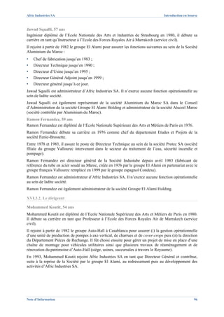 Afric Industries SA                                                                 Introduction en bourse



Jawad Squalli, 57 ans
Ingénieur diplômé de l’Ecole Nationale des Arts et Industries de Strasbourg en 1980, il débute sa
carrière en tant qu’Instructeur à l’Ecole des Forces Royales Air à Marrakech (service civil).
Il rejoint à partir de 1982 le groupe El Alami pour assurer les fonctions suivantes au sein de la Société
Aluminium du Maroc :
▪   Chef de fabrication jusqu’en 1983 ;
▪   Directeur Technique jusqu’en 1990 ;
▪   Directeur d’Usine jusqu’en 1995 ;
▪   Directeur Général Adjoint jusqu’en 1999 ;
▪   Directeur général jusqu’à ce jour.
Jawad Squalli est administrateur d’Afric Industries SA. Il n’exerce aucune fonction opérationnelle au
sein de ladite société.
Jawad Squalli est également représentant de la société Aluminium du Maroc SA dans le Conseil
d’Administration de la société Groupe El Alami Holding et administrateur de la société Alucoil Maroc
(société contrôlée par Aluminium du Maroc).
Ramon Fernandez, 59 ans
Ramon Fernandez est diplômé de l’Ecole Nationale Supérieure des Arts et Métiers de Paris en 1976.
Ramon Fernandez débute sa carrière en 1976 comme chef du département Etudes et Projets de la
société Fenie-Brossette.
Entre 1978 et 1983, il assure le poste de Directeur Technique au sein de la société Protec SA (société
filiale du groupe Vallourec intervenant dans le secteur du traitement de l’eau, sécurité incendie et
pompage).
Ramon Fernandez est directeur général de la Société Industube depuis avril 1983 (fabricant de
référence du tube en acier soudé au Maroc, créée en 1976 par le groupe El Alami en partenariat avec le
groupe français Vallourec remplacé en 1999 par le groupe espagnol Condesa).
Ramon Fernandez est administrateur d’Afric Industries SA. Il n’exerce aucune fonction opérationnelle
au sein de ladite société.
Ramon Fernandez est également administrateur de la société Groupe El Alami Holding.

XVI.3.2. Le dirigeant

Mohammed Koutit, 54 ans
Mohammed Koutit est diplômé de l’Ecole Nationale Supérieure des Arts et Métiers de Paris en 1980.
Il débute sa carrière en tant que Professeur à l’Ecole des Forces Royales Air de Marrakech (service
civil).
Il rejoint à partir de 1982 le groupe Auto-Hall à Casablanca pour assurer (i) la gestion opérationnelle
d’une unité de production de pompes à axe vertical, de charrues et de cover-crops puis (ii) la direction
du Département Pièces de Rechange. Il fût choisi ensuite pour gérer un projet de mise en place d’une
chaîne de montage pour véhicules utilitaires ainsi que plusieurs travaux de réaménagement et de
rénovation du patrimoine d’Auto-Hall (siège, usines, succursales à travers le Royaume).
En 1993, Mohammed Koutit rejoint Afric Industries SA en tant que Directeur Général et contribue,
suite à la reprise de la Société par le groupe El Alami, au redressement puis au développement des
activités d’Afric Industries SA.




Note d’Information                                                                                     96
 