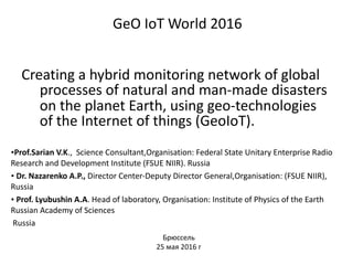 GeO	IoT	World	2016 
		Creating	a	hybrid	monitoring	network	of	global	
processes	of	natural	and	man-made	disasters	
on	the	planet	Earth,	using	geo-technologies	
of	the	Internet	of	things	(GeoIoT).
•Prof.Sarian	V.K.,		Science	Consultant,Organisation:	Federal	State	Unitary	Enterprise	Radio	
Research	and	Development	Institute	(FSUE	NIIR).	Russia	
•	Dr.	Nazarenko	A.P.,	Director	Center-Deputy	Director	General,Organisation:	(FSUE	NIIR),	
Russia	
•	Prof.	Lyubushin	A.A.	Head	of	laboratory,	Organisation:	Institute	of	Physics	of	the	Earth	
Russian	Academy	of	Sciences	
	Russia
Брюссель			
25	мая	2016	г
 