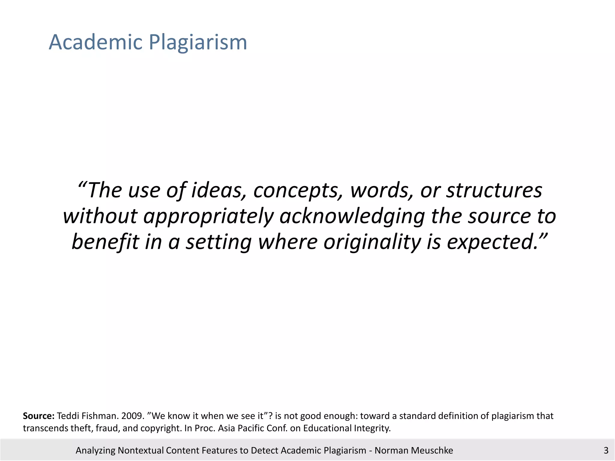 Academic Plagiarism
“The use of ideas, concepts, words, or structures
without appropriately acknowledging the source to
benefit in a setting where originality is expected.”
Analyzing Nontextual Content Features to Detect Academic Plagiarism - Norman Meuschke
Source: Teddi Fishman. 2009. ”We know it when we see it”? is not good enough: toward a standard definition of plagiarism that
transcends theft, fraud, and copyright. In Proc. Asia Pacific Conf. on Educational Integrity.
3
 