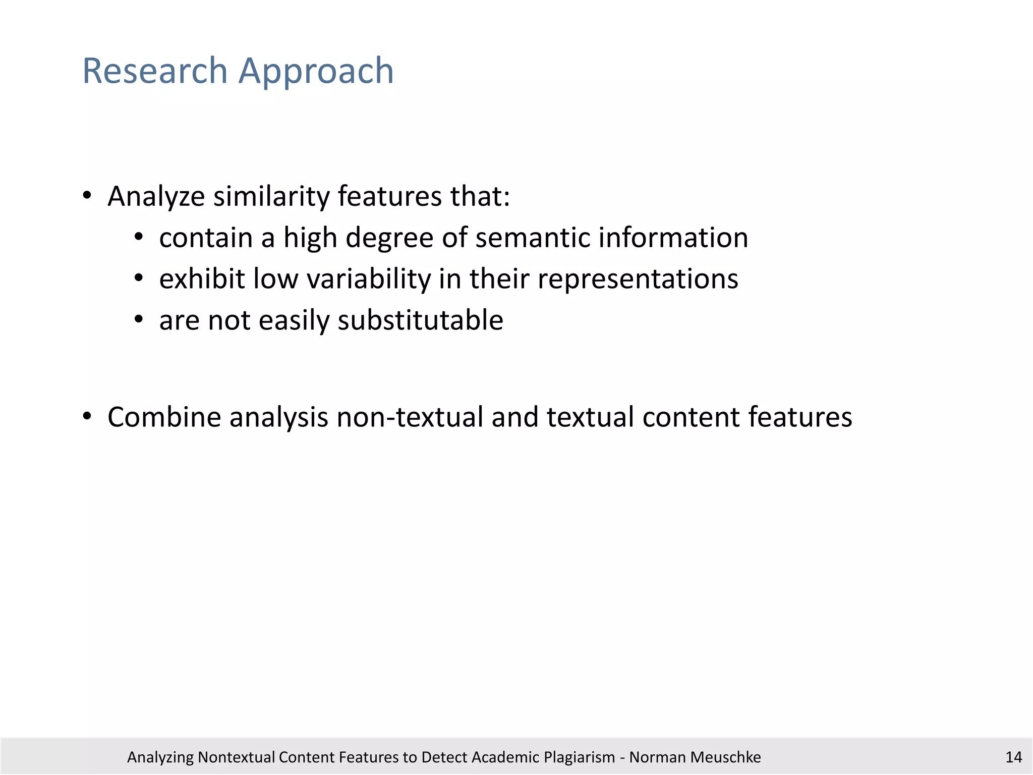 Research Approach
• Analyze similarity features that:
• contain a high degree of semantic information
• exhibit low variability in their representations
• are not easily substitutable
• Combine analysis non-textual and textual content features
Analyzing Nontextual Content Features to Detect Academic Plagiarism - Norman Meuschke 14
 