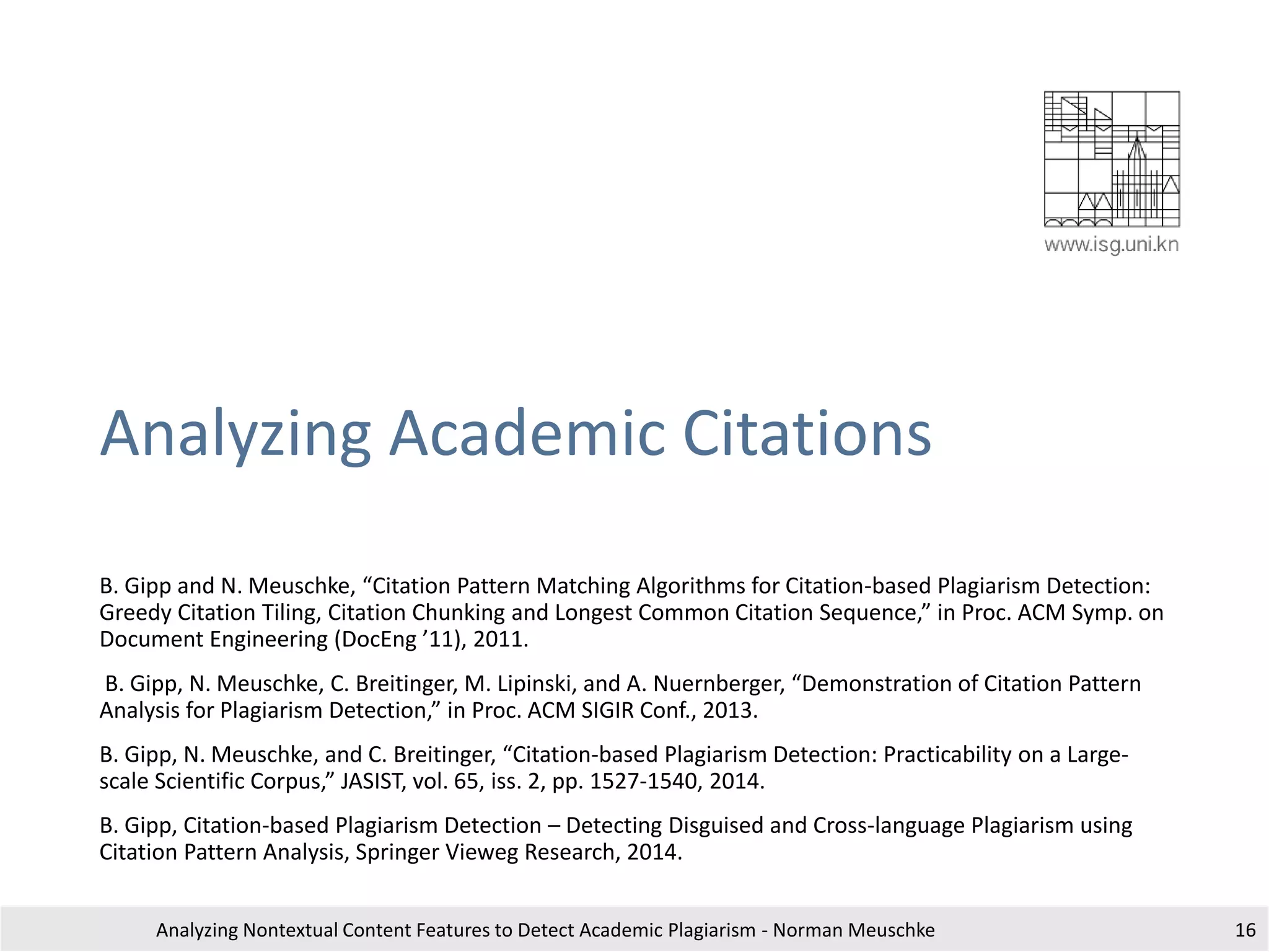 Analyzing Academic Citations
B. Gipp and N. Meuschke, “Citation Pattern Matching Algorithms for Citation-based Plagiarism Detection:
Greedy Citation Tiling, Citation Chunking and Longest Common Citation Sequence,” in Proc. ACM Symp. on
Document Engineering (DocEng ’11), 2011.
B. Gipp, N. Meuschke, C. Breitinger, M. Lipinski, and A. Nuernberger, “Demonstration of Citation Pattern
Analysis for Plagiarism Detection,” in Proc. ACM SIGIR Conf., 2013.
B. Gipp, N. Meuschke, and C. Breitinger, “Citation-based Plagiarism Detection: Practicability on a Large-
scale Scientific Corpus,” JASIST, vol. 65, iss. 2, pp. 1527-1540, 2014.
B. Gipp, Citation-based Plagiarism Detection – Detecting Disguised and Cross-language Plagiarism using
Citation Pattern Analysis, Springer Vieweg Research, 2014.
Analyzing Nontextual Content Features to Detect Academic Plagiarism - Norman Meuschke 16
 