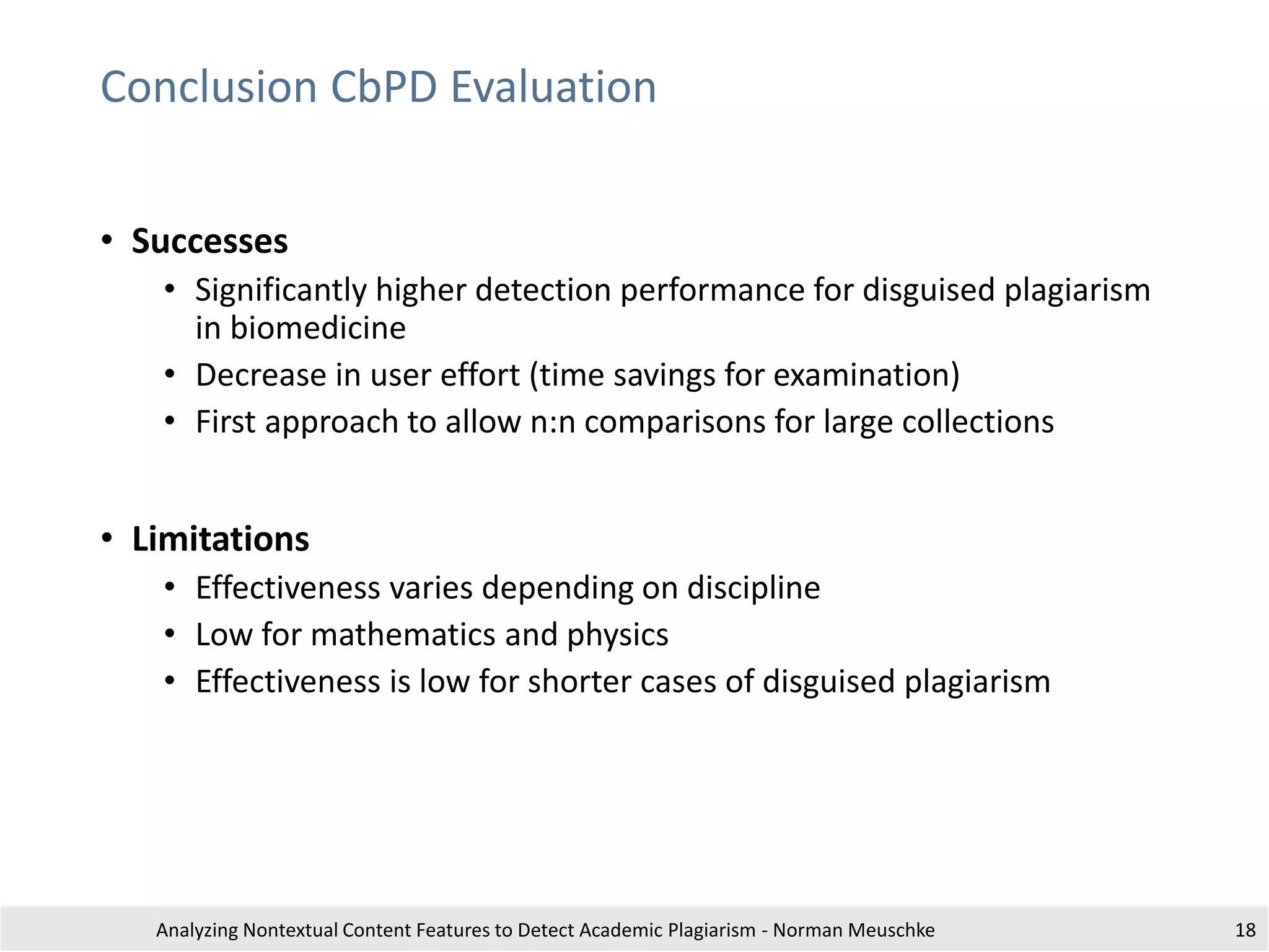 Conclusion CbPD Evaluation
• Successes
• Significantly higher detection performance for disguised plagiarism
in biomedicine
• Decrease in user effort (time savings for examination)
• First approach to allow n:n comparisons for large collections
• Limitations
• Effectiveness varies depending on discipline
• Low for mathematics and physics
• Effectiveness is low for shorter cases of disguised plagiarism
Analyzing Nontextual Content Features to Detect Academic Plagiarism - Norman Meuschke 18
 