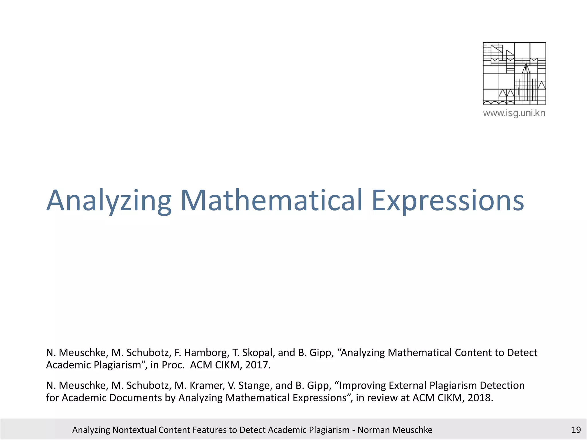 Analyzing Mathematical Expressions
N. Meuschke, M. Schubotz, F. Hamborg, T. Skopal, and B. Gipp, “Analyzing Mathematical Content to Detect
Academic Plagiarism”, in Proc. ACM CIKM, 2017.
N. Meuschke, M. Schubotz, M. Kramer, V. Stange, and B. Gipp, “Improving External Plagiarism Detection
for Academic Documents by Analyzing Mathematical Expressions”, in review at ACM CIKM, 2018.
Analyzing Nontextual Content Features to Detect Academic Plagiarism - Norman Meuschke 19
 