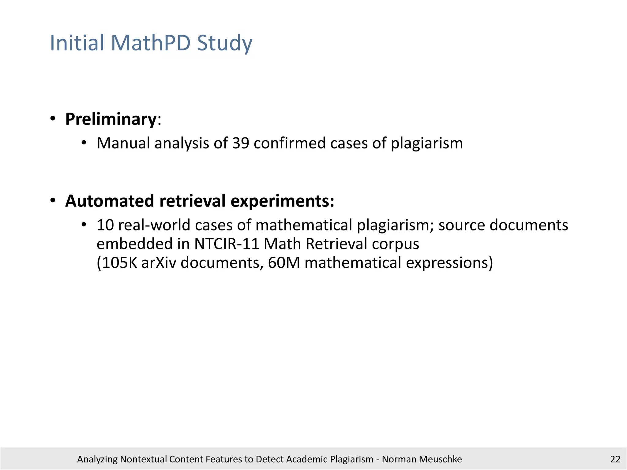 Initial MathPD Study
• Preliminary:
• Manual analysis of 39 confirmed cases of plagiarism
• Automated retrieval experiments:
• 10 real-world cases of mathematical plagiarism; source documents
embedded in NTCIR-11 Math Retrieval corpus
(105K arXiv documents, 60M mathematical expressions)
Analyzing Nontextual Content Features to Detect Academic Plagiarism - Norman Meuschke 22
 