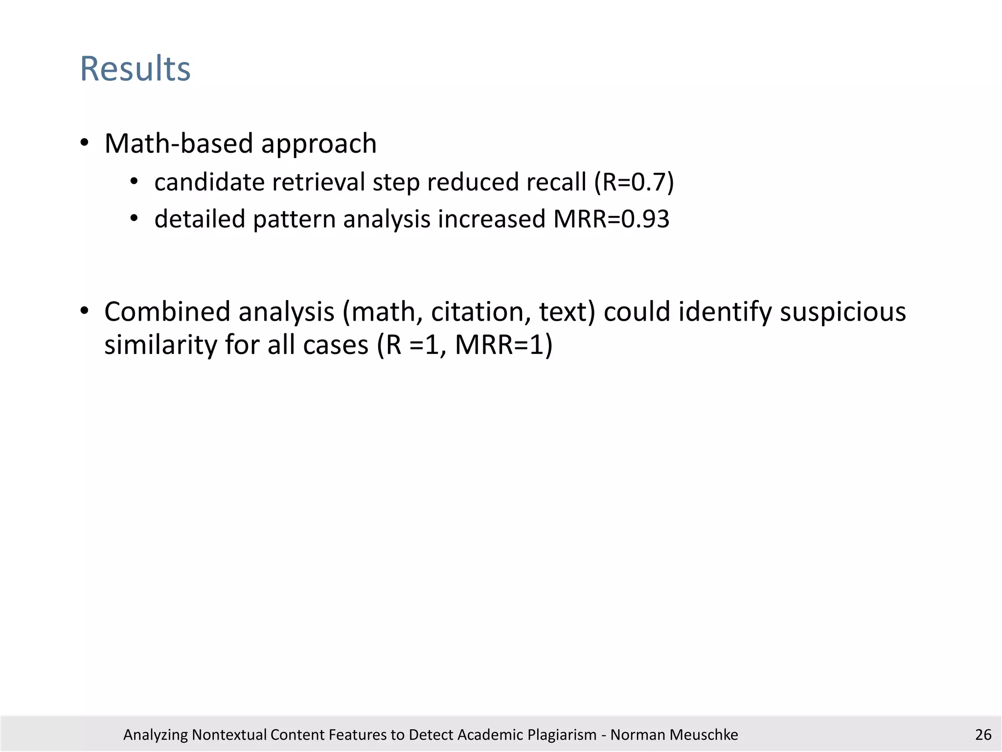Results
• Math-based approach
• candidate retrieval step reduced recall (R=0.7)
• detailed pattern analysis increased MRR=0.93
• Combined analysis (math, citation, text) could identify suspicious
similarity for all cases (R =1, MRR=1)
Analyzing Nontextual Content Features to Detect Academic Plagiarism - Norman Meuschke 26
 
