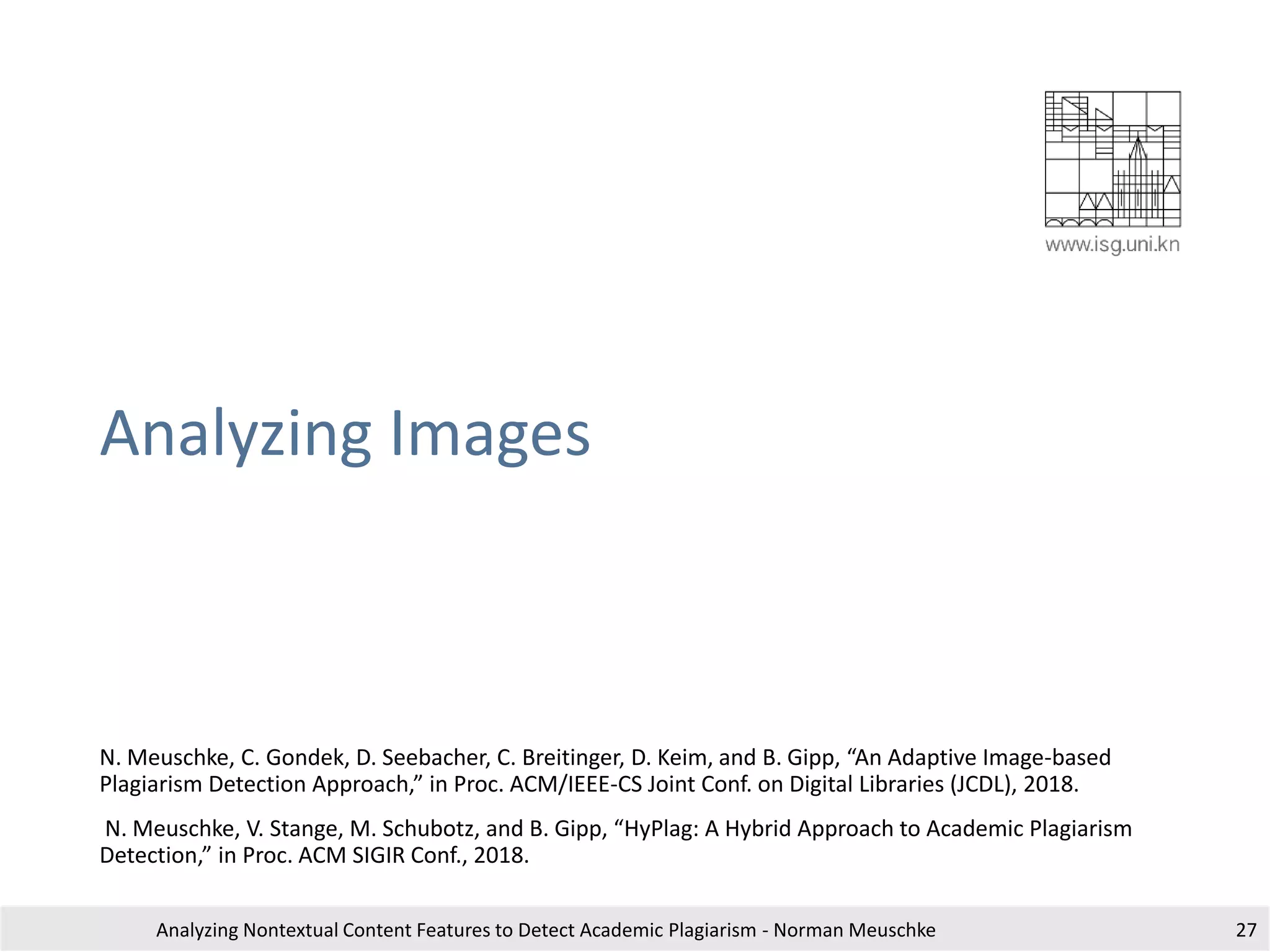 Analyzing Images
N. Meuschke, C. Gondek, D. Seebacher, C. Breitinger, D. Keim, and B. Gipp, “An Adaptive Image-based
Plagiarism Detection Approach,” in Proc. ACM/IEEE-CS Joint Conf. on Digital Libraries (JCDL), 2018.
N. Meuschke, V. Stange, M. Schubotz, and B. Gipp, “HyPlag: A Hybrid Approach to Academic Plagiarism
Detection,” in Proc. ACM SIGIR Conf., 2018.
Analyzing Nontextual Content Features to Detect Academic Plagiarism - Norman Meuschke 27
 