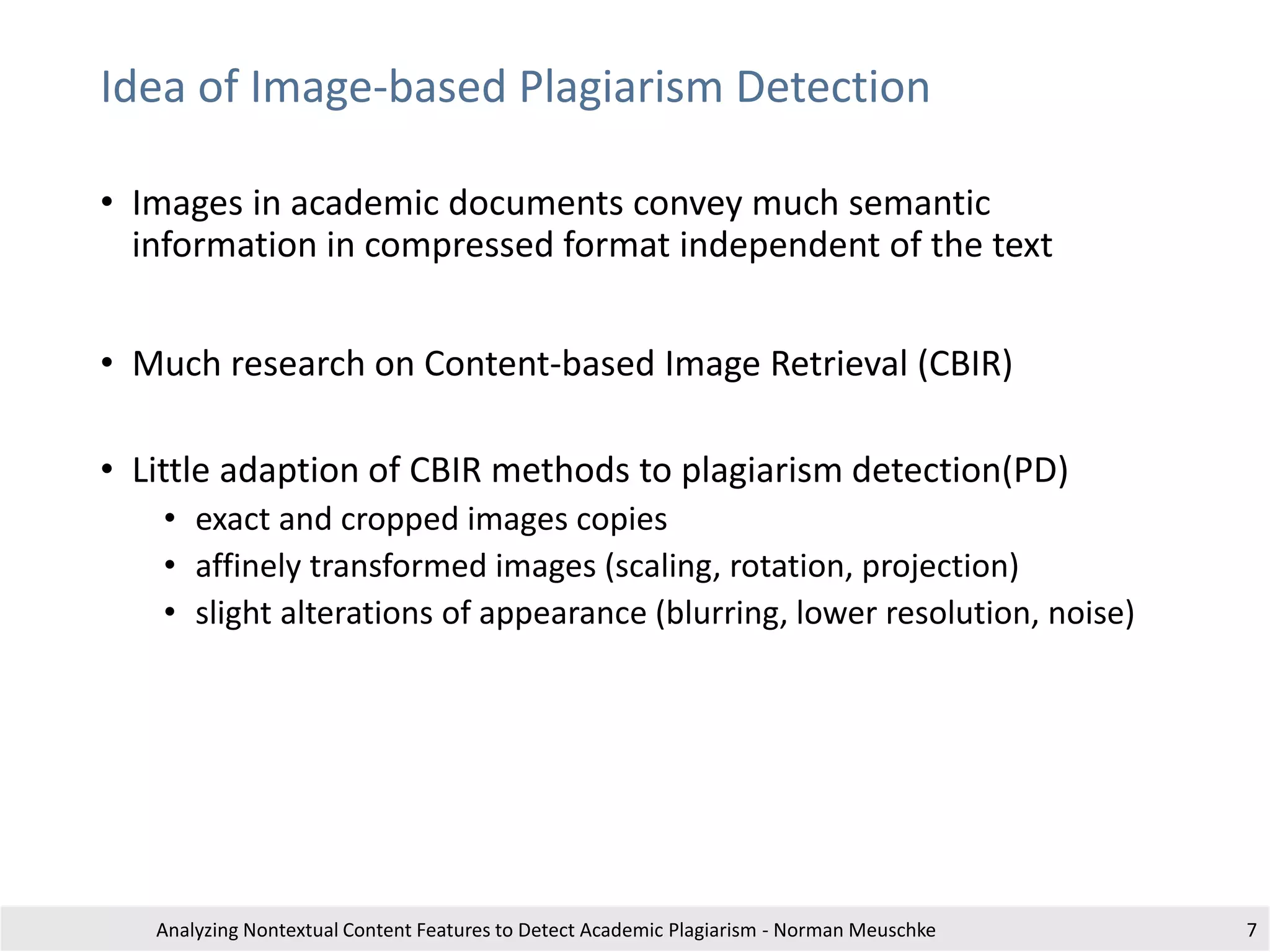 Idea of Image-based Plagiarism Detection
• Images in academic documents convey much semantic
information in compressed format independent of the text
• Much research on Content-based Image Retrieval (CBIR)
• Little adaption of CBIR methods to plagiarism detection(PD)
• exact and cropped images copies
• affinely transformed images (scaling, rotation, projection)
• slight alterations of appearance (blurring, lower resolution, noise)
Analyzing Nontextual Content Features to Detect Academic Plagiarism - Norman Meuschke 7
 