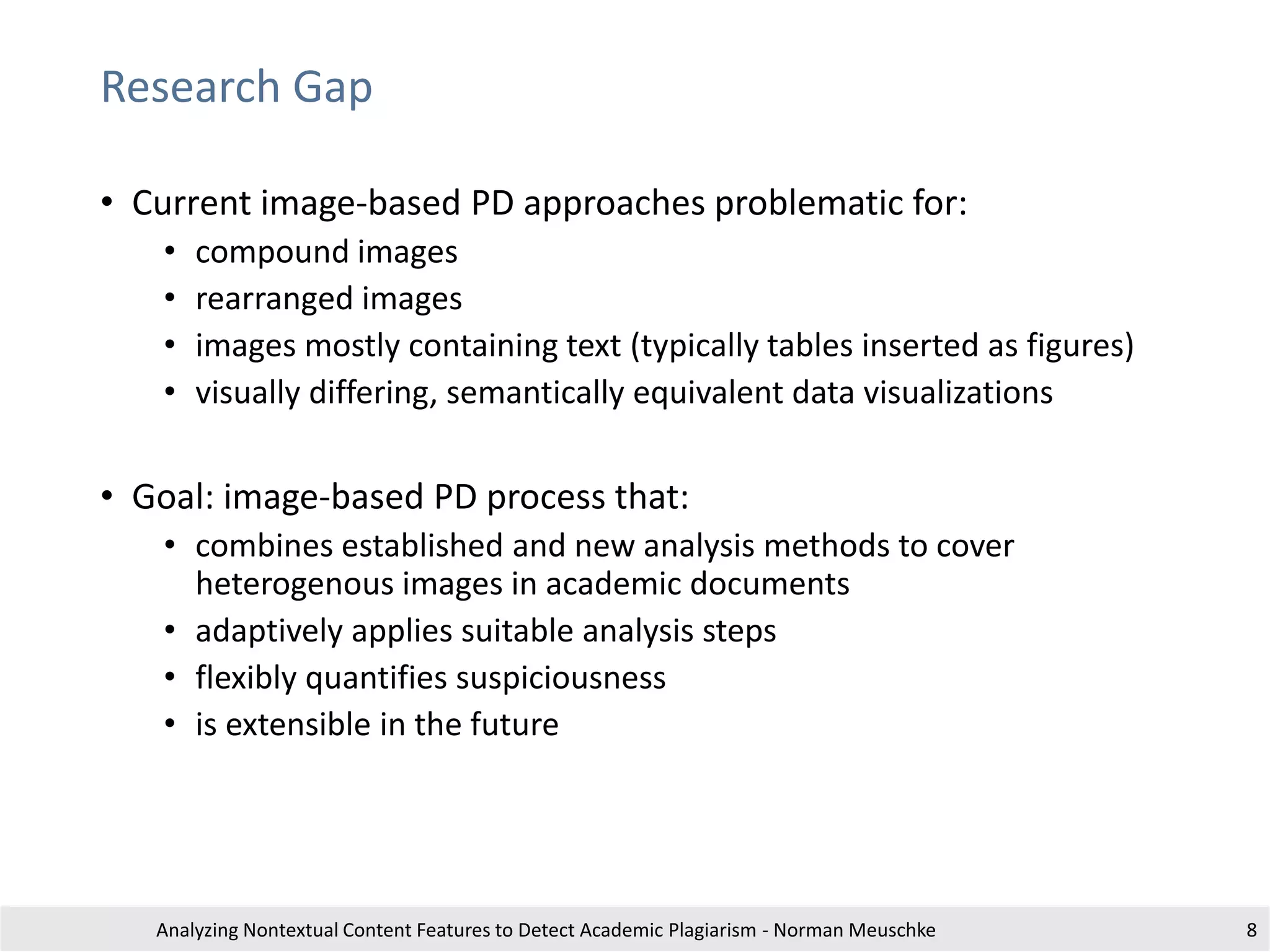 Research Gap
• Current image-based PD approaches problematic for:
• compound images
• rearranged images
• images mostly containing text (typically tables inserted as figures)
• visually differing, semantically equivalent data visualizations
• Goal: image-based PD process that:
• combines established and new analysis methods to cover
heterogenous images in academic documents
• adaptively applies suitable analysis steps
• flexibly quantifies suspiciousness
• is extensible in the future
Analyzing Nontextual Content Features to Detect Academic Plagiarism - Norman Meuschke 8
 