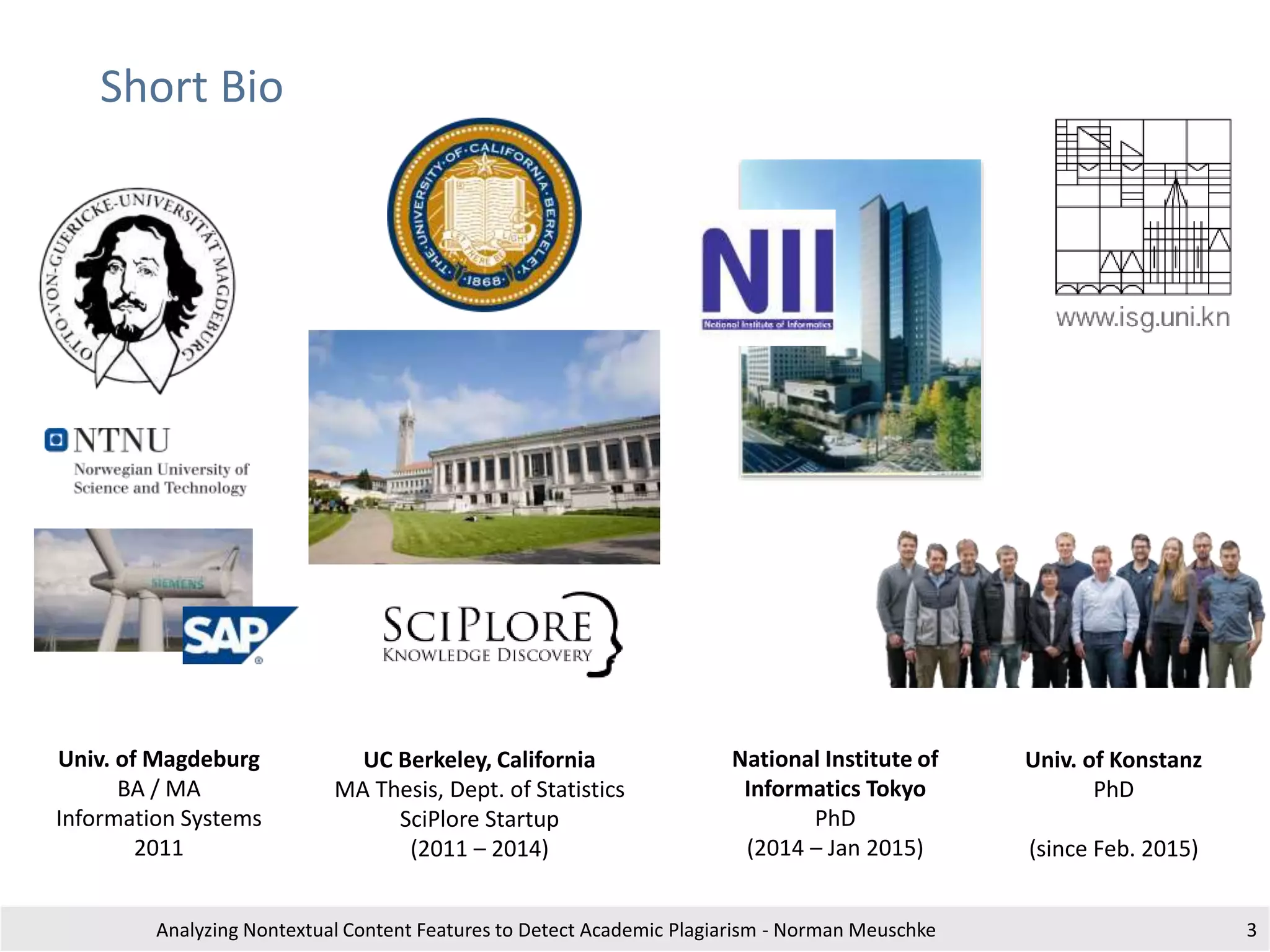 Short Bio
Analyzing Nontextual Content Features to Detect Academic Plagiarism - Norman Meuschke 3
UC Berkeley, California
MA Thesis, Dept. of Statistics
SciPlore Startup
(2011 – 2014)
National Institute of
Informatics Tokyo
PhD
(2014 – Jan 2015)
Univ. of Konstanz
PhD
(since Feb. 2015)
Univ. of Magdeburg
BA / MA
Information Systems
2011
Feb 2015 - Today
 