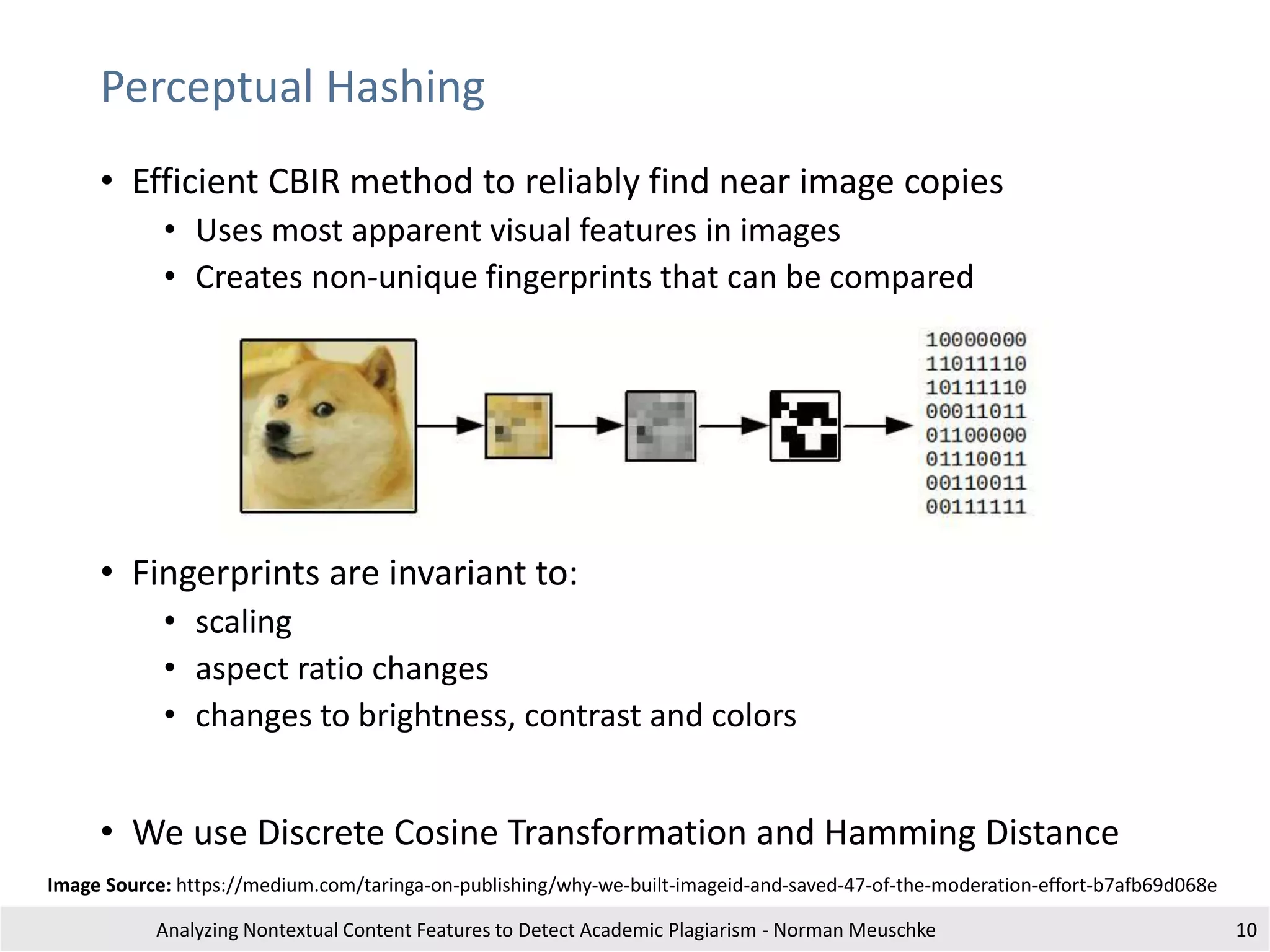 Perceptual Hashing
• Efficient CBIR method to reliably find near image copies
• Uses most apparent visual features in images
• Creates non-unique fingerprints that can be compared
• Fingerprints are invariant to:
• scaling
• aspect ratio changes
• changes to brightness, contrast and colors
• We use Discrete Cosine Transformation and Hamming Distance
Analyzing Nontextual Content Features to Detect Academic Plagiarism - Norman Meuschke 10
Image Source: https://medium.com/taringa-on-publishing/why-we-built-imageid-and-saved-47-of-the-moderation-effort-b7afb69d068e
 