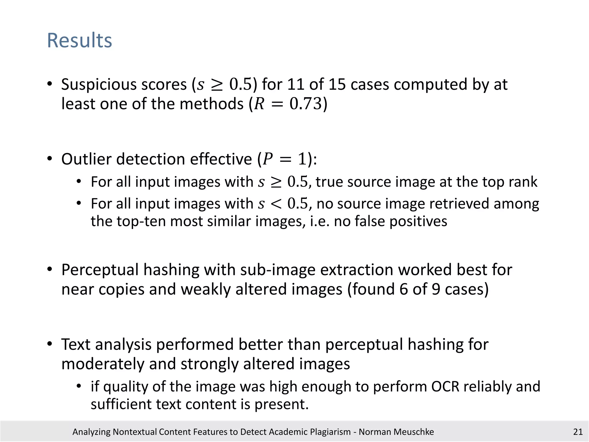 Results
Analyzing Nontextual Content Features to Detect Academic Plagiarism - Norman Meuschke 21
• Suspicious scores (𝑠 ≥ 0.5) for 11 of 15 cases computed by at
least one of the methods (𝑅 = 0.73)
• Outlier detection effective (𝑃 = 1):
• For all input images with 𝑠 ≥ 0.5, true source image at the top rank
• For all input images with 𝑠 < 0.5, no source image retrieved among
the top-ten most similar images, i.e. no false positives
• Perceptual hashing with sub-image extraction worked best for
near copies and weakly altered images (found 6 of 9 cases)
• Text analysis performed better than perceptual hashing for
moderately and strongly altered images
• if quality of the image was high enough to perform OCR reliably and
sufficient text content is present.
 