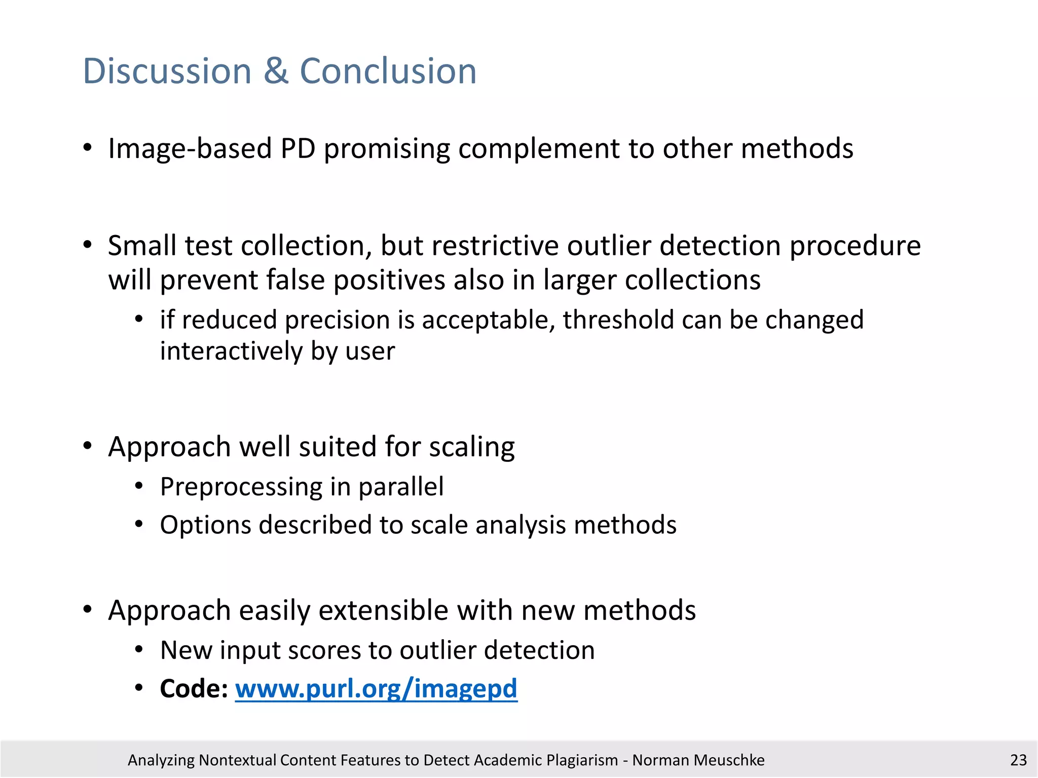 Discussion & Conclusion
• Image-based PD promising complement to other methods
• Small test collection, but restrictive outlier detection procedure
will prevent false positives also in larger collections
• if reduced precision is acceptable, threshold can be changed
interactively by user
• Approach well suited for scaling
• Preprocessing in parallel
• Options described to scale analysis methods
• Approach easily extensible with new methods
• New input scores to outlier detection
• Code: www.purl.org/imagepd
Analyzing Nontextual Content Features to Detect Academic Plagiarism - Norman Meuschke 23
 