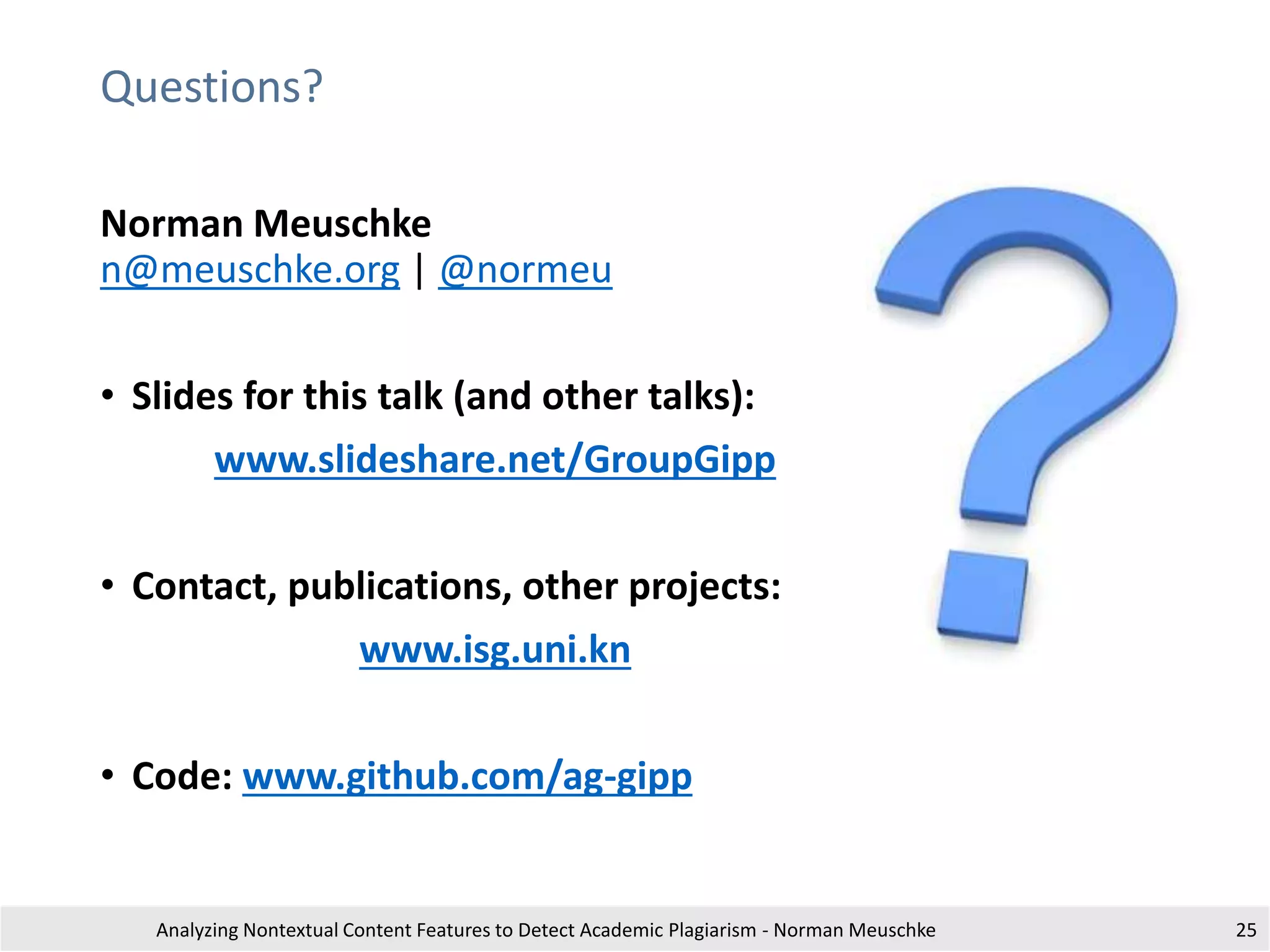 Questions?
Analyzing Nontextual Content Features to Detect Academic Plagiarism - Norman Meuschke
Norman Meuschke
n@meuschke.org | @normeu
• Slides for this talk (and other talks):
www.slideshare.net/GroupGipp
• Contact, publications, other projects:
www.isg.uni.kn
• Code: www.github.com/ag-gipp
25
 