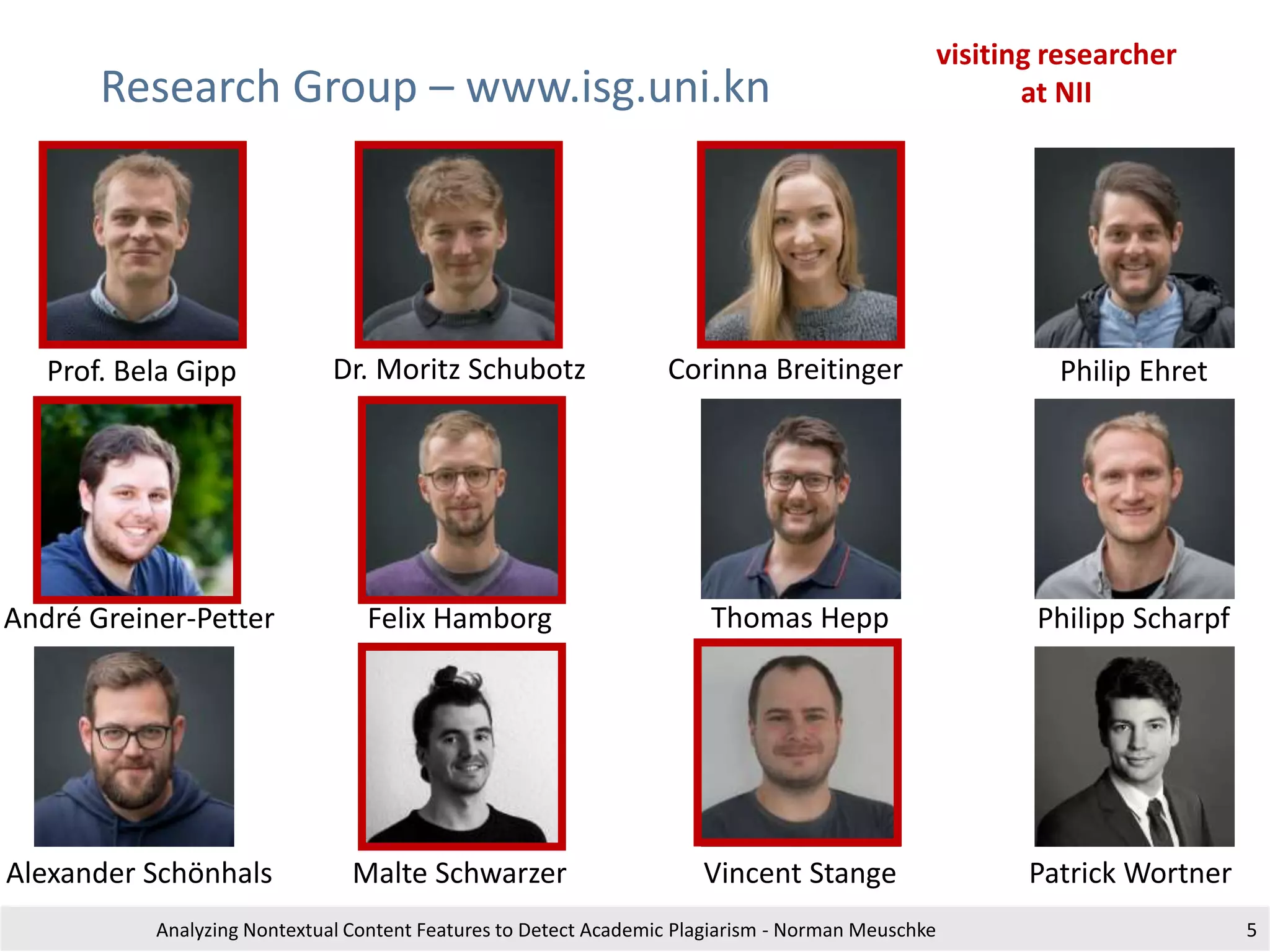 Research Group – www.isg.uni.kn
Analyzing Nontextual Content Features to Detect Academic Plagiarism - Norman Meuschke 5
Prof. Bela Gipp Dr. Moritz Schubotz Corinna Breitinger Philip Ehret
André Greiner-Petter Felix Hamborg Thomas Hepp Philipp Scharpf
Alexander Schönhals Malte Schwarzer Vincent Stange Patrick Wortner
visiting researcher
at NII
 