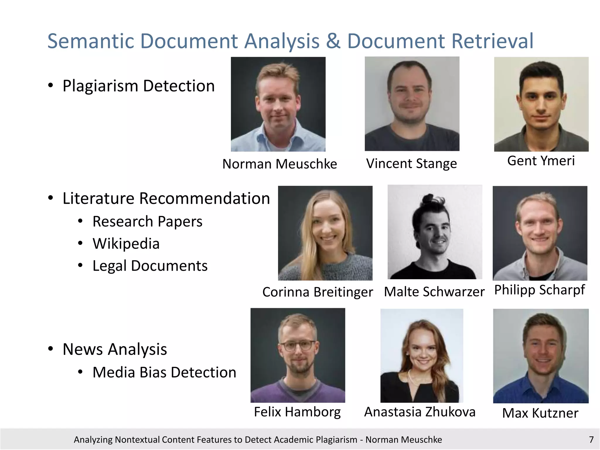 Semantic Document Analysis & Document Retrieval
• Plagiarism Detection
• Literature Recommendation
• Research Papers
• Wikipedia
• Legal Documents
• News Analysis
• Media Bias Detection
Analyzing Nontextual Content Features to Detect Academic Plagiarism - Norman Meuschke 7
Corinna Breitinger
Felix Hamborg
Philipp ScharpfMalte Schwarzer
Vincent StangeNorman Meuschke Gent Ymeri
Max KutznerAnastasia Zhukova
 