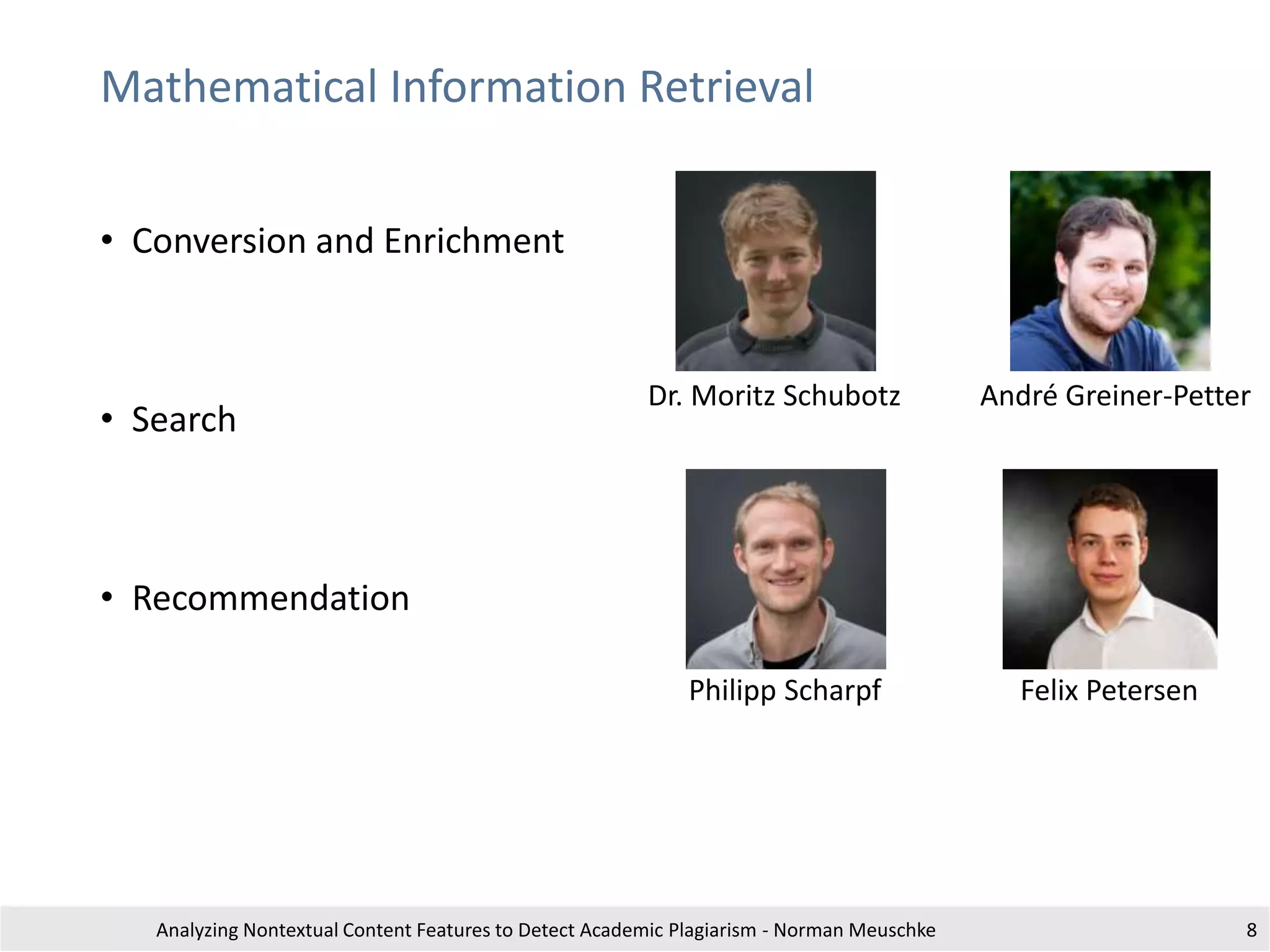 Mathematical Information Retrieval
• Conversion and Enrichment
• Search
• Recommendation
Analyzing Nontextual Content Features to Detect Academic Plagiarism - Norman Meuschke 8
Philipp Scharpf
Dr. Moritz Schubotz André Greiner-Petter
Felix Petersen
 
