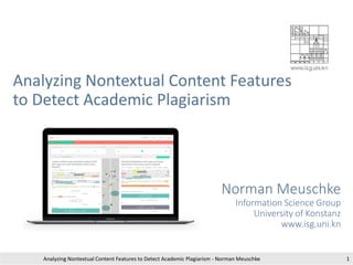 Analyzing Nontextual Content Features
to Detect Academic Plagiarism
Norman Meuschke
Information Science Group
University of Konstanz
www.isg.uni.kn
Analyzing Nontextual Content Features to Detect Academic Plagiarism - Norman Meuschke 1
 