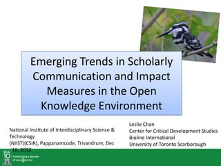 Emerging Trends in Scholarly
           Communication and Impact
             Measures in the Open
            Knowledge Environment
National Institute of Interdisciplinary Science &   Leslie Chan
Technology                                          Center for Critical Development Studies
(NIIST)(CSIR), Pappanamcode, Trivandrum, Dec        Bioline International
. 17, 2012                                          University of Toronto Scarborough
 